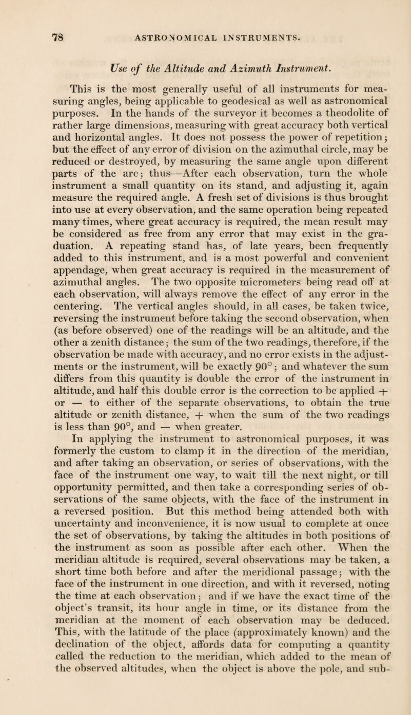 Use of the Altitude and Azimuth Instrument. This is the most generally useful of all instruments for mea¬ suring angles, being applicable to geodesical as well as astronomical purposes. In the hands of the surveyor it becomes a theodolite of rather large dimensions, measuring with great accuracy both vertical and horizontal angles. It does not possess the power of repetition 5 but the effect of any error of division on the azimuthal circle, may be reduced or destroyed, by measuring the same angle upon different parts of the arc; thus—After each observation, turn the whole instrument a small quantity on its stand, and adjusting it, again measure the required angle. A fresh set of divisions is thus brought into use at every observation, and the same operation being repeated many times, where great accuracy is required, the mean result may be considered as free from any error that may exist in the gra¬ duation. A repeating stand has, of late years, been frequently added to this instrument, and is a most powerful and convenient appendage, when great accuracy is required in the measurement of azimuthal angles. The two opposite micrometers being read off at each observation, will always remove the effect of any error in the centering. The vertical angles should, in all cases, he taken twice, reversing the instrument before taking the second observation, when (as before observed) one of the readings will be an altitude, and the other a zenith distance; the sum of the two readings, therefore, if the observation be made with accuracy, and no error exists in the adjust¬ ments or the instrument, will be exactly 90°; and whatever the sum differs from this quantity is double the error of the instrument in altitude, and half this double error is the correction to be applied or — to either of the separate observations, to obtain the true altitude or zenith distance, + when the sum of the two readings is less than 90°, and — when greater. In applying the instrument to astronomical purposes, it was formerly the custom to clamp it in the direction of the meridian, and after taking an observation, or series of observations, with the face of the instrument one way, to wait till the next night, or till opportunity permitted, and then take a corresponding series of ob¬ servations of the same objects, with the face of the instrument in a reversed position. But this method being attended both with uncertainty and inconvenience, it is now usual to complete at once the set of observations, by taking the altitudes in both positions of the instrument as soon as possible after each other. When the meridian altitude is required, several observations may be taken, a short time both before and after the meridional passage; with the face of the instrument in one direction, and with it reversed, noting the time at each observation; and if we have the exact time of the object’s transit, its hour angle in time, or its distance from the meridian at the moment of each observation may be deduced. This, with the latitude of the place (approximately known) and the declination of the object, affords data for computing a quantity called the reduction to the meridian, which added to the mean of the observed altitudes, when the object is above the pole, and sub-