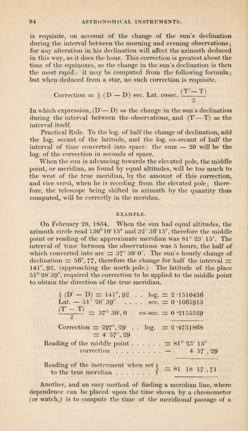 is requisite, on account of the change of the sun’s declination during the interval between the morning and evening observations; for any alteration in his declination will affect the azimuth deduced in this way, as it does the hour. This correction is greatest about the time of the equinoxes, as the change in the sun’s declination is then the most rapid : it may he computed from the following formula; but when deduced from a star, no such correction is requisite. (T'— T) Correction = 4 (D — D) sec. Lat. cosec. v-- 2 In which expression, (D'— D) = the change in the sun’s declination during the interval between the observations, and (T'— T) = the interval itself. Practical Rule. To the log. of half the change of declination, add the log. secant of the latitude, and the log. co-secant of half the interval of time converted into space: the sum — 20 will be the log. of the correction in seconds of space. When the sun is advancing towards the elevated pole, the middle point, or meridian, as found by equal altitudes, will be too much to the west of the true meridian, by the amount of this correction, and vice versa, when he is receding from the elevated pole; there¬ fore, the telescope being shifted in azimuth by the quantity thus computed, will be correctly in the meridan. EXAMPLE. On February 28, 1834. When the sun had equal altitudes, the azimuth circle read 130° 10'15 and 320 36' 15, therefore the middle point or reading of the approximate meridian was 81° 23' 15. The interval of time between the observations was 5 hours, the half of which converted into arc zz 37c 30' 0. The sun’s hourly change of declination zz 66, 77, therefore the change for half the interval zz 141, 92, (approaching the north pole.) The latitude of the place 51° 28'39, required the correction to be applied to the middle point to obtain the direction of the true meridian. A (D' - D) zz 141, 92 Lat. — 51° 28' 39 . . (T -T-Z] zz 37° 30', 0 . . log. zz 2 *1510436 . . sec. zz 0 *1065913 co-sec. zz 0 *2155529 Correction zz 297, 29 . . log. zz 2*4731868 zz 4' 57, 29 Reading of the middle point.zz 81° 23' 15 correction.— 4 57,29 Reading of the instrument when set to the true meridian. } =z 81 18 17,71 Another, and an easy method of finding a meridian line, where dependence can be placed upon the time shown by a chronometer (or watch,) is to compute the time of the meridional passage of a