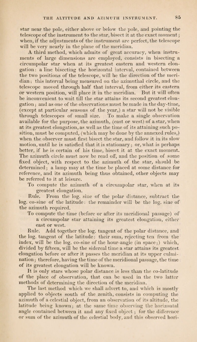 star near the pole, either above or below the pole, and pointing the telescope of the instrument to the star, bisect it at the exact moment 3 when, if the adjustments of the instrument are perfect, the telescope will be very nearly in the plane of the meridian. A third method, which admits of great accuracy, when instru¬ ments of large dimensions are employed, consists in bisecting a circumpolar star when at its greatest eastern and western elon¬ gation : a line bisecting the horizontal interval, contained between the two positions of the telescope, will be the direction of the meri¬ dian ; this interval being measured on the azimuthal circle, and the telescope moved through half that interval, from either its eastern or western position, will place it in the meridian. But it will often be inconvenient to wait till the star attains its second greatest elon¬ gation 3 and as one of the observations must be made in the day-time, (except at particular seasons of the year,) a star will not be visible through telescopes of small size. To make a single observation available for the purpose, the azimuth, (east or west) of a star, when at its greatest elongation, as well as the time of its attaining such po¬ sition, must be computed, (which may be done by the annexed rules,) when the observer must first bisect the star, and follow it in its slow motion, until he is satisfied that it is stationary 3 or, what is perhaps better, if he is certain of his time, bisect it at the exact moment. The azimuth circle must now be read off, and the position of some fixed object, with respect to the azimuth of the star, should be determined 3 a lamp may at the time be placed at some distance for reference, and its azimuth being thus obtained, other objects may be referred to it at leisure. To compute the azimuth of a circumpolar star, when at its greatest elongation. Ride. From the log. sine of the polar distance, subtract the log. co-sine of the latitude: the remainder will be the log. sine of the azimuth required. To compute the time (before or after its meridional passage) of a circumpolar star attaining its greatest elongation, either east or west. Rule. Add together the log. tangent of the polar distance, and the log. tangent of the latitude: their sum, rejecting ten from the index, will be the log. co-sine of the hour-angle (in space 3) which, divided by fifteen, will be the sidereal time a star attains its greatest elongation before or after it passes the meridian at its upper culmi¬ nation 3 therefore, having the time of the meridional passage, the time of its greatest elongation will be known. It is only stars whose polar distance is less than the co-latitude of the place of observation, that can be used in the two latter methods of determining the direction of the meridian. The last method which we shall advert to, and which is mostly applied to objects south of the zenith, consists in computing the azimuth of a celestial object, from an observation of its altitude, the latitude being known; at the same time observing the horizontal angle contained between it and any fixed object 3 for the difference or sum of the azimuth of the celestial body, and this observed hori-