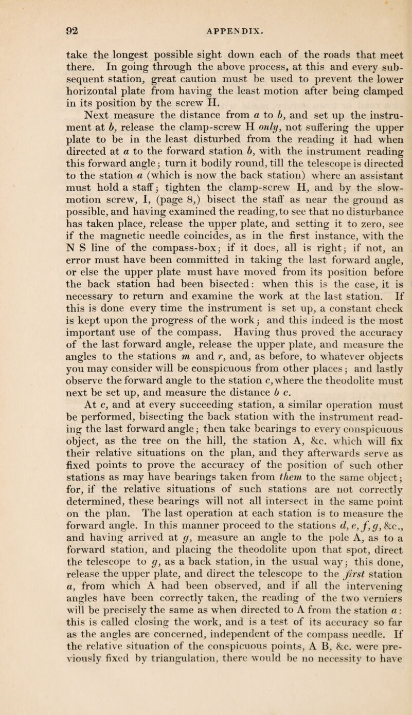 take the longest possible sight down each of the roads that meet there. In going through the above process, at this and every sub¬ sequent station, great caution must be used to prevent the lower horizontal plate from having the least motion after being clamped in its position by the screw H. Next measure the distance from a to b, and set up the instru¬ ment at b, release the clamp-screw H only, not suffering the upper plate to be in the least disturbed from the reading it had when directed at a to the forward station b, with the instrument reading this forward angle 3 turn it bodily round, till the telescope is directed to the station a (which is now the back station) where an assistant must hold a staff 3 tighten the clamp-screw H, and by the slow- motion screw, I, (page 8,) bisect the staff as near the ground as possible, and having examined the reading, to see that no disturbance has taken place, release the upper plate, and setting it to zero, see if the magnetic needle coincides, as in the first instance, with the N S line of the compass-box 3 if it does, all is right 3 if not, an error must have been committed in taking the last forward angle, or else the upper plate must have moved from its position before the back station had been bisected: when this is the case, it is necessary to return and examine the work at the last station. If this is done every time the instrument is set up, a constant check is kept upon the progress of the work 3 and this indeed is the most important use of the compass. Having thus proved the accuracy of the last forward angle, release the upper plate, and measure the angles to the stations m and r, and, as before, to whatever objects you may consider will be conspicuous from other places 3 and lastly observe the forward angle to the station c, where the theodolite must next be set up, and measure the distance b c. At c, and at every succeeding station, a similar operation must be performed, bisecting the back station with the instrument read¬ ing the last forward angle 3 then take bearings to every conspicuous object, as the tree on the hill, the station A, &c. which will fix their relative situations on the plan, and they afterwards serve as fixed points to prove the accuracy of the position of such other stations as may have bearings taken from them to the same object 3 for, if the relative situations of such stations are not correctly determined, these bearings will not all intersect in the same point on the plan. The last operation at each station is to measure the forward angle. In this manner proceed to the stations d, e,f,g, &c., and having arrived at g, measure an angle to the pole A, as to a forward station, and placing the theodolite upon that spot, direct the telescope to g, as a back station, in the usual way ■ this done, release the upper plate, and direct the telescope to the first station a, from which A had been observed, and if all the intervening angles have been correctly taken, the reading of the two verniers will be precisely the same as when directed to A from the station a : this is called closing the work, and is a test of its accuracy so far as the angles are concerned, independent of the compass needle. If the relative situation of the conspicuous points, A B, &c. were pre¬ viously fixed by triangulation, there would be no necessity to have
