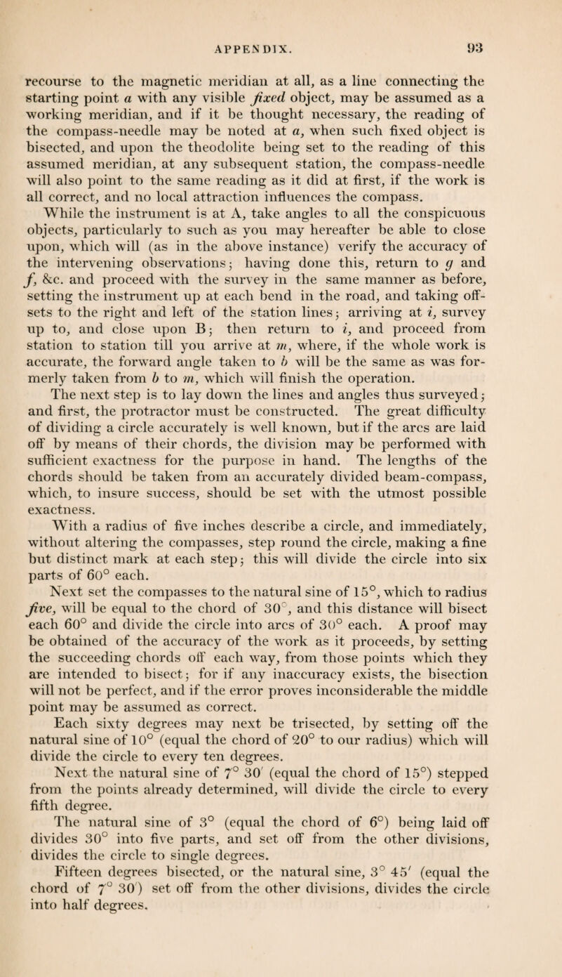 recourse to the magnetic meridian at all, as a line connecting the starting point a with any visible fixed, object, may be assumed as a working meridian, and if it be thought necessary, the reading of the compass-needle may be noted at a, when such fixed object is bisected, and upon the theodolite being set to the reading of this assumed meridian, at any subsequent station, the compass-needle will also point to the same reading as it did at first, if the work is all correct, and no local attraction influences the compass. While the instrument is at x\, take angles to all the conspicuous objects, particularly to such as you may hereafter be able to close upon, which will (as in the above instance) verify the accuracy of the intervening observations 5 having done this, return to g and f, &c. and proceed with the survey in the same manner as before, setting the instrument up at each bend in the road, and taking off¬ sets to the right and left of the station lines 3 arriving at i, survey up to, and close upon B3 then return to i, and proceed from station to station till you arrive at m, where, if the whole work is accurate, the forward angle taken to b will be the same as was for¬ merly taken from b to m, which will finish the operation. The next step is to lay down the lines and angles thus surveyed 3 and first, the protractor must be constructed. The great difficulty of dividing a circle accurately is well known, but if the arcs are laid off by means of their chords, the division may be performed with sufficient exactness for the purpose in hand. The lengths of the chords should be taken from an accurately divided beam-compass, which, to insure success, should be set with the utmost possible exactness. With a radius of five inches describe a circle, and immediately, without altering the compasses, step round the circle, making a fine but distinct mark at each step 3 this will divide the circle into six parts of 60° each. Next set the compasses to the natural sine of 15°, which to radius five, will be equal to the chord of 30c, and this distance will bisect each 60° and divide the circle into arcs of 30° each. A proof may be obtained of the accuracy of the work as it proceeds, by setting the succeeding chords off each way, from those points which they are intended to bisect 3 for if any inaccuracy exists, the bisection will not be perfect, and if the error proves inconsiderable the middle point may be assumed as correct. Each sixty degrees may next be trisected, by setting off the natural sine of 10° (equal the chord of 20° to our radius) which will divide the circle to every ten degrees. Next the natural sine of 7° 30 (equal the chord of 15°) stepped from the points already determined, will divide the circle to every fifth degree. The natural sine of 3° (equal the chord of 6°) being laid off divides 30° into five parts, and set off from the other divisions, divides the circle to single degrees. Fifteen degrees bisected, or the natural sine, 3° 45' (equal the chord of 7° 30) set off from the other divisions, divides the circle into half degrees.