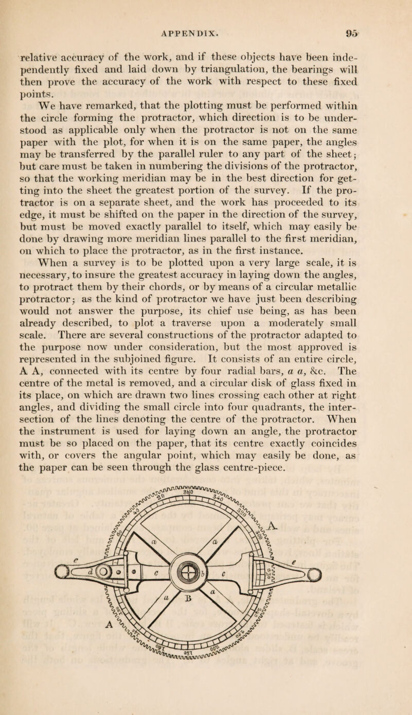 relative accuracy of the work, and if these objects have been inde¬ pendently fixed and laid down by triangulation, the bearings will then prove the accuracy of the work with respect to these fixed points. We have remarked, that the plotting must be performed within the circle forming the protractor, which direction is to be under¬ stood as applicable only when the protractor is not on the same paper with the plot, for when it is on the same paper, the angles may be transferred by the parallel ruler to any part of the sheet j but care must be taken in numbering the divisions of the protractor, so that the working meridian may be in the best direction for get¬ ting into the sheet the greatest portion of the survey. If the pro¬ tractor is on a separate sheet, and the work has proceeded to its edge, it must be shifted on the paper in the direction of the survey, but must be moved exactly parallel to itself, which may easily be done by drawing more meridian lines parallel to the first meridian, on which to place the protractor, as in the first instance. When a survey is to be plotted upon a very large scale, it is necessary, to insure the greatest accuracy in laying down the angles, to protract them by their chords, or by means of a circular metallic protractor ; as the kind of protractor we have just been describing would not answer the purpose, its chief use being, as has been already described, to plot a traverse upon a moderately small scale. There are several constructions of the protractor adapted to the purpose now under consideration, but the most approved is represented in the subjoined figure. It consists of an entire circle, A A, connected with its centre by four radial bars, a a, &c. The centre of the metal is removed, and a circular disk of glass fixed in its place, on which are drawn two lines crossing each other at right angles, and dividing the small circle into four quadrants, the inter¬ section of the lines denoting the centre of the protractor. When the instrument is used for laying down an angle, the protractor must be so placed on the paper, that its centre exactly coincides with, or covers the angular point, which may easily be done, as the paper can be seen through the glass centre-piece. vtvw