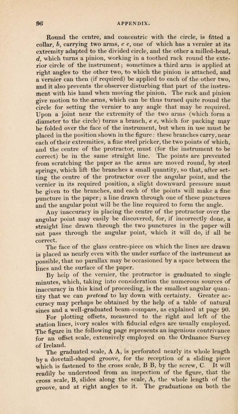 Round the centre, and concentric with the circle, is fitted a collar, b, carrying two arms, c c, one of which has a vernier at its extremity adapted to the divided circle, and the other a milled-head, d, which turns a pinion, working in a toothed rack round the exte¬ rior circle of the instrument5 sometimes a third arm is applied at right angles to the other two, to which the pinion is attached, and a vernier can then (if required) be applied to each of the other two, and it also prevents the observer disturbing that part of the instru¬ ment with his hand when moving the pinion. The rack and pinion give motion to the arms, which can be thus turned quite round the circle for setting the vernier to any angle that may be required. Upon a joint near the extremity of the two arms (which form a diameter to the circle) turns a branch, e e, which for packing may be folded over the face of the instrument, but when in use must be placed in the position shown in the figure: these branches carry, near each of their extremities, a fine steel pricker, the two points of which, and the centre of the protractor, must (for the instrument to be correct) be in the same straight line. The points are prevented from scratching the paper as the arms are moved round, by steel springs, which lift the branches a small quantity, so that, after set¬ ting the centre of the protractor over the angular point, and the vernier in its required position, a slight downward pressure must be given to the branches, and each of the points will make a fine puncture in the paper; a line drawn through one of these punctures and the angular point will be the line required to form the angle. Any inaccuracy in placing the centre of the protractor over the angular point may easily be discovered, for, if incorrectly done, a straight line drawn through the two punctures in the paper will not pass through the angular point, which it will do, if all be correct. The face of the glass centre-piece on which the lines are drawn is placed as nearly even with the under surface of the instrument as possible, that no parallax may be occasioned by a space between the lines and the surface of the paper. By help of the vernier, the protractor is graduated to single minutes, which, taking into consideration the numerous sources of inaccuracy in this kind of proceeding, is the smallest angular quan¬ tity that we can pretend to lay down with certainty. Greater ac¬ curacy may perhaps be obtained by the help of a table of natural sines and a well-graduated beam-compass, as explained at page 90. For plotting offsets, measured to the right and left of the station lines, ivory scales with fiducial edges are usually employed. The figure in the following page represents an ingenious contrivance for an offset scale, extensively employed on the Ordnance Survey of Ireland. The graduated scale, A A, is perforated nearly its whole length by a dovetail-shaped groove, for the reception of a sliding piece which is fastened to the cross scale, B B, by the screw, C. It will readily be understood from an inspection of the figure, that the cross scale, B, slides along the scale. A, the whole length of the groove, and at right angles to it. The graduations on both the