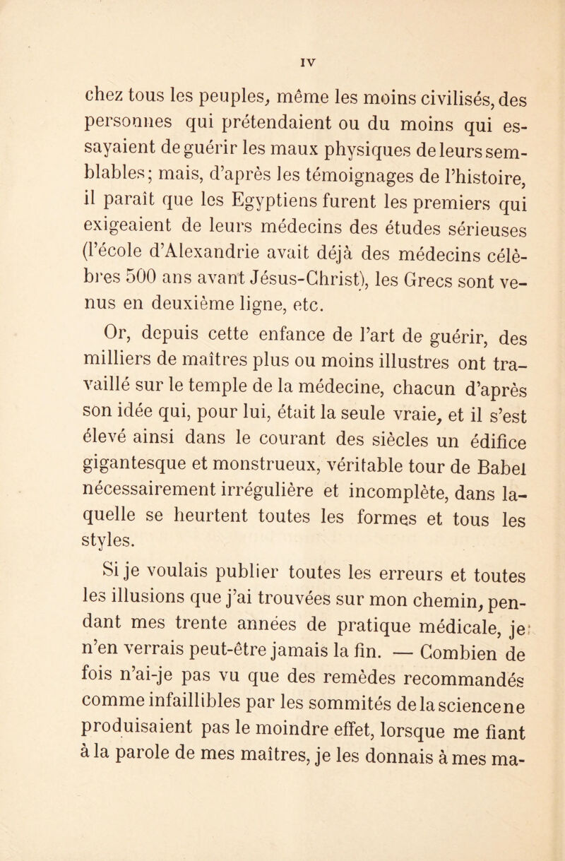 chez tous les peuples, même les moins civilisés, des personnes qui prétendaient ou du moins qui es¬ sayaient de guérir les maux physiques de leurs sem¬ blables; mais, d’après les témoignages de l’histoire, il paraît que les Egyptiens furent les premiers qui exigeaient de leurs médecins des études sérieuses (l’école d’Alexandrie avait déjà des médecins célè¬ bres 500 ans avant Jésus-Christ), les Grecs sont ve¬ nus en deuxième ligne, etc. Or, depuis cette enfance de l’art de guérir, des milliers de maîtres plus ou moins illustres ont tra¬ vaillé sur le temple de la médecine, chacun d’après son idée qui, pour lui, était la seule vraie, et il s’est élevé ainsi dans le courant des siècles un édifice gigantesque et monstrueux, véritable tour de Babel nécessairement irrégulière et incomplète, dans la¬ quelle se heurtent toutes les formes et tous les styles. Si je voulais publier toutes les erreurs et toutes les illusions que j’ai trouvées sur mon chemin, pen¬ dant mes trente années de pratique médicale, je n’en verrais peut-être jamais la fin. — Combien de fois n’ai-je pas vu que des remèdes recommandés comme infaillibles par les sommités delasciencene produisaient pas le moindre effet, lorsque me fiant à la parole de mes maîtres, je les donnais à mes ma-