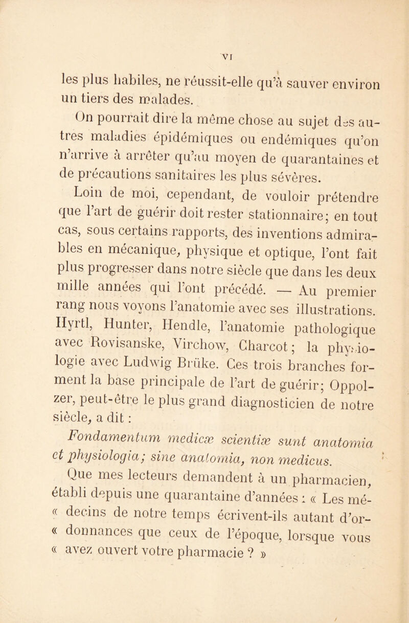 les plus habiles, ne réussit-elle qu’à sauver environ un tiers des malades. < >n pourrait dire la même chose au sujet d^s au¬ tres maladies épidémiques ou endémiques qu’on n arrive à arrêter qu’au moyen de quarantaines et de précautions sanitaires les plus sévères. Loin de moi, cependant, de vouloir prétendre que 1 art de guérir doit rester stationnaire; en tout cas, sous certains rapports, des inventions admira¬ bles en mécanique, physique et optique, l’ont fait plus piogiesser dans notre siecle que dans les deux mille années qui 1 ont précédé. — Au premier lang nous voyons 1 anatomie avec ses illustrations. Hyrtl, Hunter, Hendle, l’anatomie pathologique avec Rovisanske, Virchow, Charcot ; la physio¬ logie avec Ludwig Brüke. Ces trois branches'for¬ ment la base principale de l’art de guérir; Oppol- zer, peut-être le plus grand diagnosticien de notre siècle, a dit : Fondamentum medicæ scieniiæ surit anatomia et physiologia; sine anatomia, non medicus. Clue mes lecteuis demandent à un pharmacien, établi depuis une quarantaine d’années : « Les mé- « devins de notre temps écrivent-ils autant d’or- « donnances que ceux de l’époque, lorsque vous « avez ouvert votre pharmacie ? »