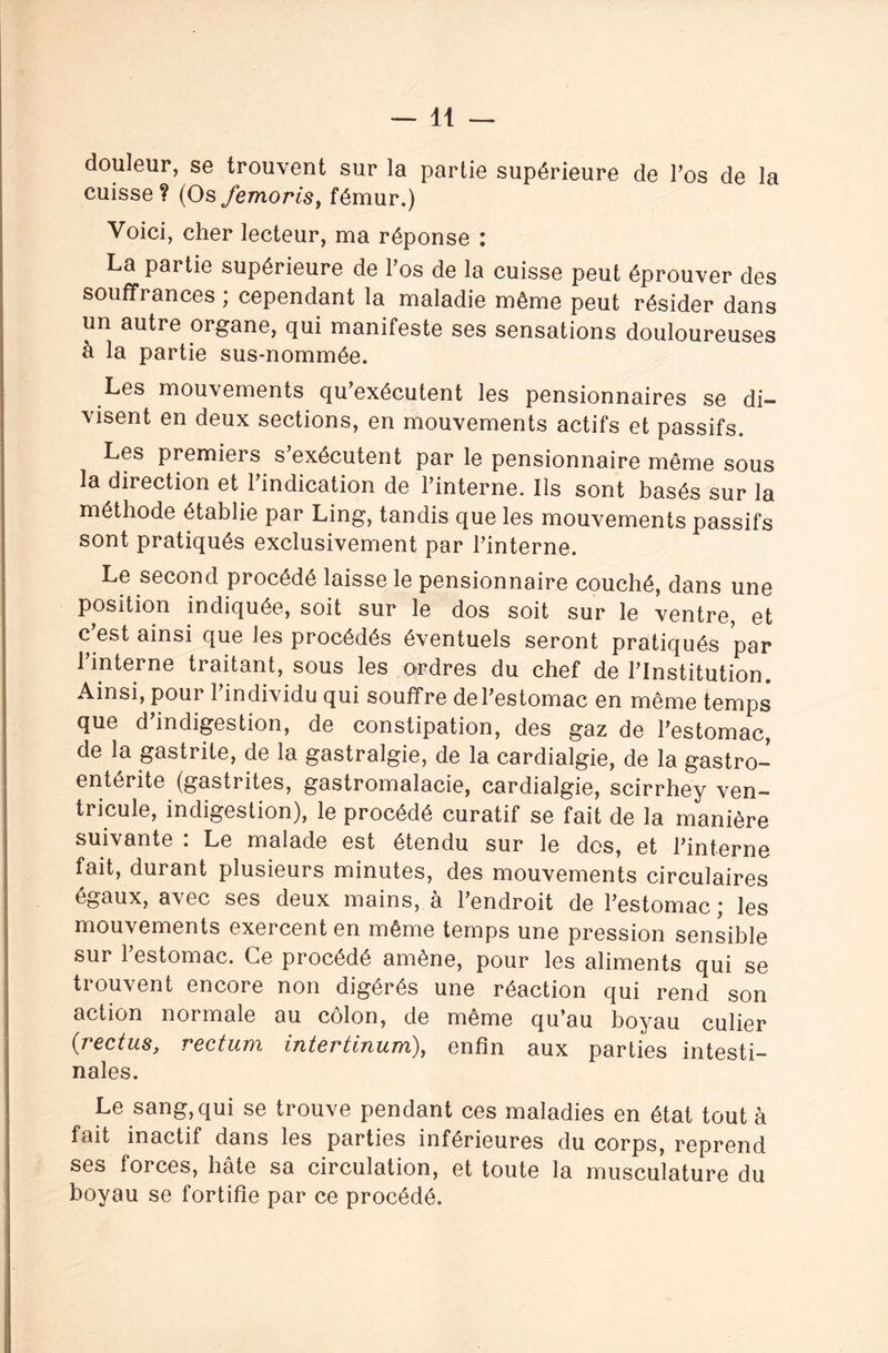 douleur, se trouvent sur la partie supérieure de Pos de la cuisse? (Os femoriSy fémur.) Voici, cher lecteur, ma réponse : La partie supérieure de Pos de la cuisse peut éprouver des souffrances ; cependant la maladie même peut résider dans un autre organe, qui manifeste ses sensations douloureuses à la partie sus-nommée. Les mouvements qu’exécutent les pensionnaires se di¬ visent en deux sections, en mouvements actifs et passifs. Les premiers s’exécutent par le pensionnaire même sous la direction et l’indication de l’interne. Ils sont basés sur la méthode établie par Ling, tandis que les mouvements passifs sont pratiqués exclusivement par l’interne. Le second procédé laisse le pensionnaire couché, dans une position indiquée, soit sur le dos soit sur le ventre, et c’est ainsi que les procédés éventuels seront pratiqués par l’interne traitant, sous les ordres du chef de l’Institution. Ainsi, pour l’individu qui souffre de l’estomac en même temps que d’indigestion, de constipation, des gaz de l’estomac, de la gastrite, de la gastralgie, de la cardialgie, de la gastro¬ entérite (gastrites, gastromalacie, cardialgie, scirrhey ven¬ tricule, indigestion), le procédé curatif se fait de la manière suivante : Le malade est étendu sur le dos, et l’interne fait, durant plusieurs minutes, des mouvements circulaires égaux, avec ses deux mains, a l’endroit de l’estomac j les mouvements exercent en même temps une pression sensible sur l’estomac. Ce procédé amène, pour les aliments qui se trouvent encore non digérés une réaction qui rend son action normale au côlon, de même qu’au boyau culier (rectus, rectum intertinum), enfin aux parties intesti¬ nales. Le sang, qui se trouve pendant ces maladies en état tout à fait inactif dans les parties inférieures du corps, reprend ses forces, hâte sa circulation, et toute la musculature du boyau se fortifie par ce procédé.