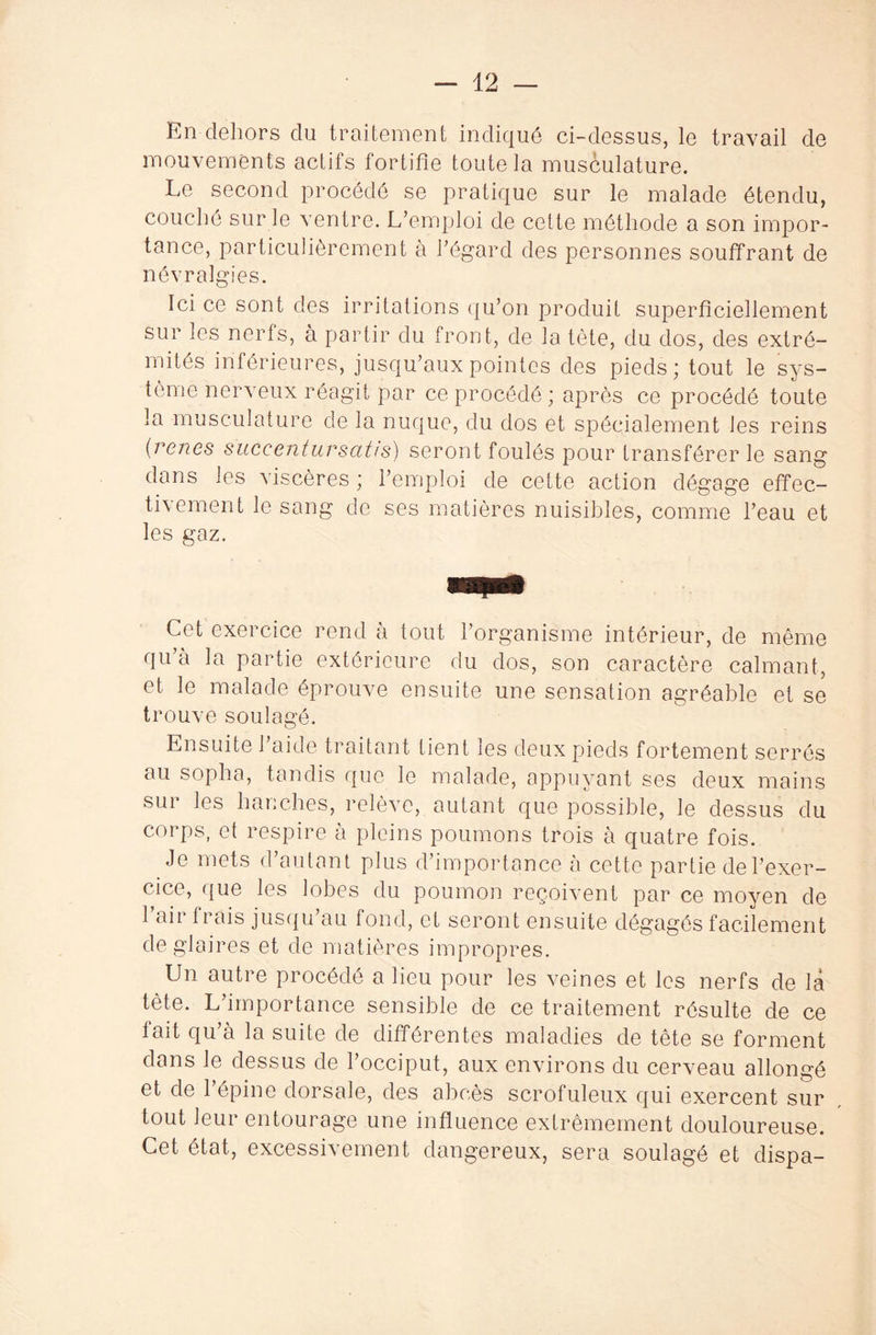 En dehors du traitement indiqué ci-dessus, le travail de mouvements actifs fortifie toute la musculature. Le second procédé se pratique sur le malade étendu, couché sur le ventre. L’emploi de cette méthode a son impor¬ tance, particulièrement à l’égard des personnes souffrant de névralgies. Ici ce sont des irritations qu’on produit superficiellement sur les nerfs, à partir du front, de la tête, du dos, des extré¬ mités inférieures, jusqu’aux pointes des pieds; tout le sys¬ tème nerveux réagit par ce procédé ; après ce procédé toute la musculature de la nuque, du dos et spécialement les reins (reries suceenfursat/s) seront foulés pour transférer le sang dans les viscères ; l’emploi de cette action dégage effec- tivement le sang de ses matières nuisibles, comme l’eau et les gaz. Cet cxei cice rend à tout 1 organisme intérieur, de même qu’a la partie extérieure du dos, son caractère calmant, et le malade éprouve ensuite une sensation agréable et se trouve soulagé. Ensuite l’aide traitant tient les deux pieds fortement serrés au sopha, tandis que le malade, appuyant ses deux mains sur les hanches, relève, autant que possible, le dessus du corps, et respire à pleins poumons trois à quatre fois. Je mets d’autant plus d’importance à cette partie de l’exer¬ cice, que les lobes du poumon reçoivent par ce moyen de l’air frais jusqu’au fond, et seront ensuite dégagés facilement de glaires et de matières impropres. Un autre procédé a lieu pour les veines et les nerfs de là tète. L importance sensible de ce traitement résulte de ce lait qu’à la suite de différentes maladies de tète se forment dans le dessus de l’occiput, aux environs du cerveau allongé et de l’épine dorsale, des abcès scrofuleux qui exercent sur tout leur entourage une influence extrêmement douloureuse. Cet état, excessivement dangereux, sera soulagé et dispa-