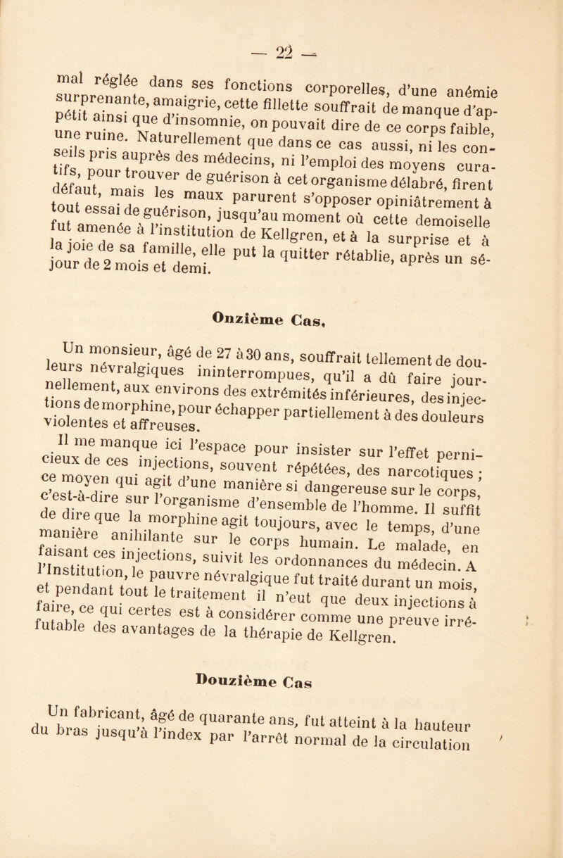 sTroreÏÏnl t8- 863 f°nCti°nS corPorel]es, d’une anémie PétU ainsi 11 riSne’Cette fillette SOuffrait de manque d’ap- Une ruine V,/1 in®0mnie’ on Pouvait dire de ce corps faible, uine. Naturellement que dans ce cas aussi, ni les con¬ seils pris auprès des médecins, ni l’emploi des moyens cura- défâuPt°UmaisUlesr ^ gUéHs°n à cet organisme délabré, firent tou essaTdl l P”1 s’°PPoser opiniâtrement à Onzième Cas, le,irs â^é de 27 *30 ans, souffrait tellement de dou¬ leurs névralgiques ininterrompues, qu’il a dû faire jour- ne ement, aux environs des extrémités inférieures desiniec- viototesme0tïreuse0sUr partielIement * d- Couleurs Il me manque ici l’espace pour insister sur l’effet nerni é movLiui'if rs> souvent répétées’*• ÏÏK c’est-à dire sue?’ Un6 manière Si da”gereuse sur le corps, c est a dire sur 1 organisme d’ensemble de l’homme II suffit de dire que la morphine agit toujours, avec le tl d une manière anihilante sur le corns humain tY , û f,“ T in,jeCti0nS’ Suivit les ordonnances du mïcin A et pendant'tout^p't'^1'6,11^1'8^^116 fUt traité durant un «ois, et pendant tout le traitement il n’eut que deux injections à fuTahleCedqW Cer‘f 6St à C°nsidérer comme une pr uv °> é- futable des avantages de la thérapie de Kellgren Douzième Cas Un fabricant, âgé de quarante ans, fut atteint à la hauteur du bras jusqu’à l’index par ,’arrêt normal de la'immilaUon