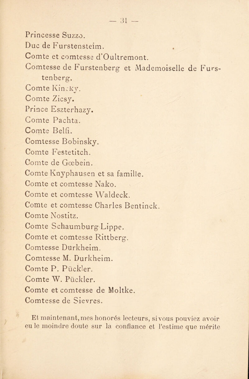 Princesse Suzzo. Duc de Furstensteim. Comte et comtesse d’Oultremont. Comtesse de Furstenberg et Mademoiselle de Furs¬ tenberg. Comte Kinclvy. €/ Comte Zicsy. Prince Eszterhazy. Comte Pachta, Comte Belfi. Comtesse Bobinsky. Comte Festetitch. Comte de Goebein. Comte Knyphausen et sa famille. Comte et comtesse Nako. Comte et comtesse Waldeck. Comte et comtesse Charles Bentinck. Comte Nostitz. Comte Schaumburg Lippe. Comte et comtesse Rittberg. Comtesse Durkheim. Comtesse M. Durkheim. Comte P. Pückler. Comte W. Pückler. Comte et comtesse de Moltke. Comtesse de Sievres. Et maintenant, mes honorés lecteurs, si vous pouviez avoir eu le moindre doute sur la confiance et l’estime que mérite