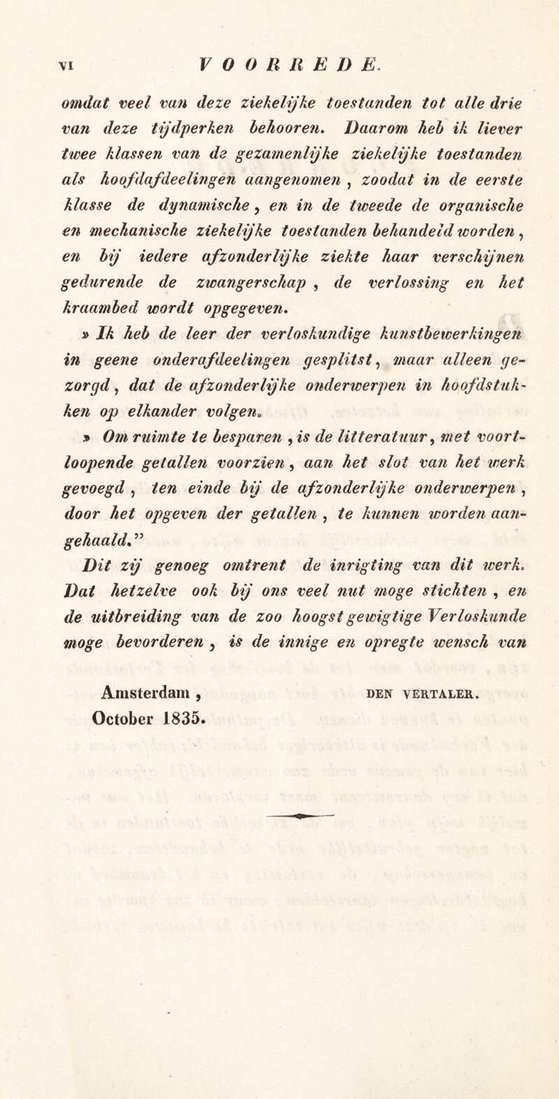 omdat veel van deze ziekelijke toestanden tot alle drie van deze tijdperken hehooren. Daarom heh ik liever twee klassen van de gezamenlijke ziekelijke toestanden als koofdafdeelingen aangenomen , zoodat in de eerste klasse de dynamische, en in de tweede de organische en mechanische ziekelijke toestanden behandeld worden, en bij iedere afzonderlijke ziekte haar verschijnen gedurende de zwangerschap , de verlossing en het kraambed wordt opgegeven, » Ik heb de leer der verloskundige kunstbewerkingen in geene onderafdeelingen gesplitst.^ maar alleen ge- zorgd., dat de afzonderlijke onderwerpen m hoofdstuk' ken op elkander volgen, » Om ruimte ie besparen , is de litteratuurmet voort- loopende getallen voorzien, aan het slot van het werk gevoegd , ten einde bij de afzonderlijke onderwerpen , door het opgeven der getallen , te kunnen worden aan- gehaald,. ” Dit zij genoeg omtrent de inrigting van dit werk. Dat hetzelve ook bij ons veel nut moge stichten , en de uitbreiding van de zoo hoogstgewigtige Verloskunde moge bevorderen , is de innige en opregte wensch van Amsterdam , October 1835. DEN VERTALER.