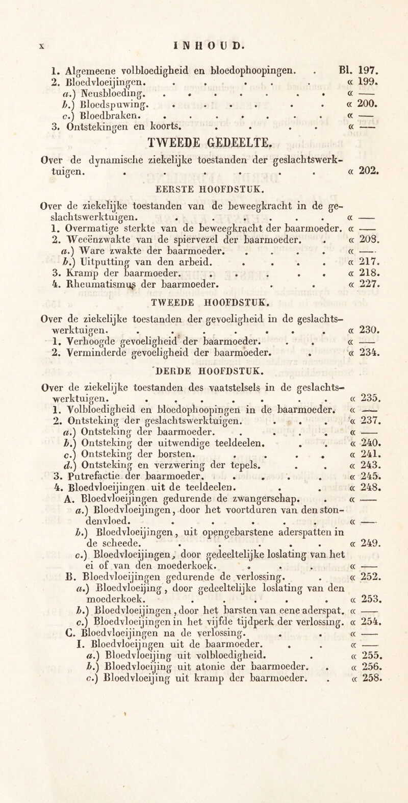 1. Algemeene volbloedigheid en bloedophoopingen. 2. Bloedvloeijingen. . . . . a.) Neusbloeding h.) Bloedspuwing. .... c.) Bloedbraken. ..... 3. Ontstekingen en koorts. TWEEDE GEDEELTE. BI. 197. cc 199. a cc 200. cc cc —— Over de dynamische ziekelijke toestanden der geslachtswerk- tuigen. . . . . . . cc 202. EERSTE HOOFDSTUK. Over de ziekelijke toestanden van de beweegkracht in de ge- slaclitswerktuigen. . . .... cc 1. Overmatige sterkte van de beweegkracht der baarmoeder, cc 2. Weeënzwakte van de spiervezel der baarmoeder. . cc 208. a.) Ware zwakte der baarmoeder. .... cc Tb,) Uitputting van den arbeid. . . . . cc 217, 3. Kramp der baarmoeder. . . . . . cc 218. 4. Rheumatismus der baarmoeder. . . cc 227. TWEEDE HOOFDSTUK. Over de ziekelijke toestanden der gevoeligheid in de geslachts- werktuigen. . . . . . . .cc 230. 1. Verhoogde gevoeligheid'der baarmoeder. . . cc 2. Verminderde gevoeligheid der baarmoeder. . cc 234. 'DERDE HOOFDSTUK. Over de ziekelijke toestanden des vaatstelsels in de geslachts- werktuigen. ... . . . . cc 235. 1. Volbloedigheid en bloedophoopingen in de baarmoeder, cc — 2. Ontsteking der geslachtswerktuigen. ... 'cc 237. a.) Ontsteking der baarmoeder. . ... cc h.) Ontsteking der uitwendige teeldeelen. . . cc 240. c.) Ontsteking der borsten. . . . , cc 241. d>) Ontsteking en verzwering der tepels. . . cc 243. 3. Putrefactie der baarmoeder. ... . cc 245. 4. Bloedvloeijingen uit de teeldeelen. . . cc 248. A. Bloedvloeijingen gedurende de zwangerschap. . cc a.) Bloedvloeijingen, door het voortduren van den ston- denvloed. . . ... cc h.) Bloedvloeijingen, uit opengebarstene aderspatten in de scheede. . . . . . cc 249. c.) Bloedvloeijingen^ door gedeeltelijke loslating van het ei of van den moederkoek. ... cc B. Bloedvloeijingen gedurende de verlossing. . cc 252. a.) Bloedvloeijing, door gedeeltelijke loslating van den moederkoek. .... .cc 253. h.) Bloedvloeijingen, door het barsten van eene aderspat, cc c.) Bloedvloeijingen in het vijfde tijdperk der verlossing, cc 254. C. Bloedvloeijingen na de verlossing. . . cc I. Bloedvloeijngen uit de baarmoeder. . . cc a.) Bloedvloeijing uit volbloedigheid. . cc 255. h.) Bloedvloeijing uit atonie der baarmoeder. . cc 256. c.) Bloedvloeijing uit kramp der baarmoeder. . cc 258.