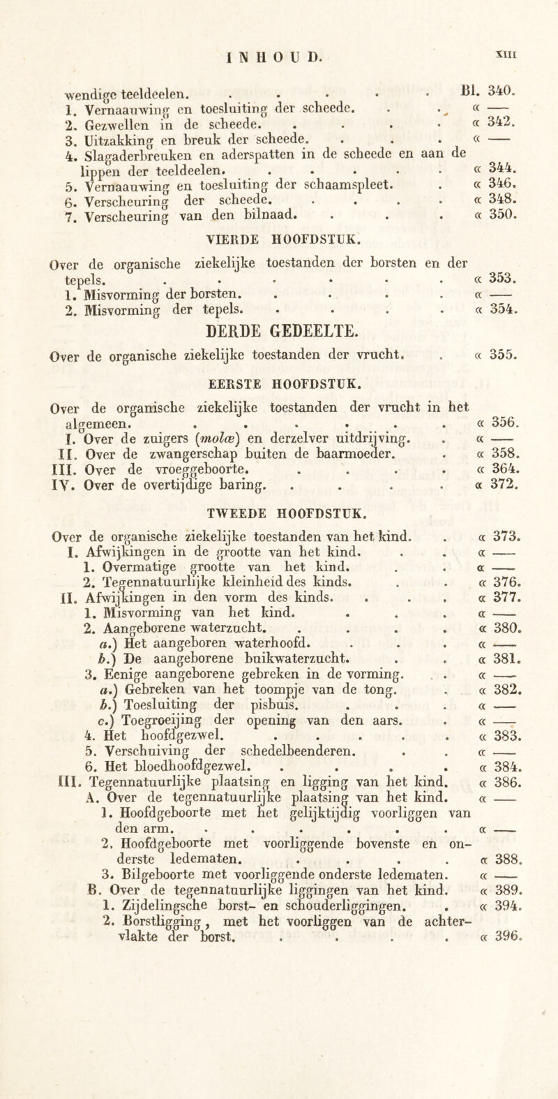 wendige teeldeelen. . . . . • 1. Vernaauwing cn toesluiting der scheede. 2. Gezwellen in de scheede. .... 3. Uitzakking en breuk der scheede. 4. Slagaderbreuken en aderspatten in de scheede en aan lippen der teeldeelen. . . . . . 5. Vernaauwing en toesluiting der schaamspleet. 6. Verscheuring der scheede. . . . . 7. Verscheuring van den bilnaad. BI. 340. « cc 342. cc e cc 344. cc 346. cc 348. cc 350. VIERDE HOOFDSTUK. Over de organische ziekelijke toestanden der borsten en der tepels. . • • ‘ • .cc 353. 1. Misvorming der borsten. . . . .cc 2. Misvorming der tepels. . . . .cc 354. DERDE GEDEELTE. Over de organische ziekelijke toestanden der vrucht. cc 355. EERSTE HOOFDSTUK. Over de organische ziekelijke toestanden der vrucht in het algemeen. ...... I. Over de zuigers [molce] en derzelver uitdrijving. 11. Over de zwangerschap buiten de baarmoeder. III. Over de vroeggeboorte. .... IV. Over de overtijdige baring. .... cc 356. cc cc 358. cc 364. cc 372. TWEEDE HOOFDSTUK. Over de organische ziekelijke toestanden van het kind. I. Afwijkingen in de grootte van het kind. 1. Overmatige grootte van het kind. 2. Tegennatuurlijke kleinheid des kinds. II. Afwijk ingen in den vorm des kinds. 1. Misvorming van het kind. 2. Aangeborene waterzucht. .... a. ) Het aangeboren waterhoofd. b. ) De aangeborene buikwaterzucht. 3. Eenige aangeborene gebreken in de vorming. . . ö.) Gebreken van het toompje van de tong. b. ) Toesluiting der pisbuis. c. ) Toegroeijing der opening van den aars. 4. Het hoofdgezwel. ..... 5. Verschuiving der schedelbeenderen. 6. Het bloedhoofdgezwel. .... III. Tegennatuurlijke plaatsing en ligging van het kind. A. Over de tegennatuurlijke plaatsing van het kind. 1. Hoofdgeboorte met het gelijktijdig voorliggen van den arm. ...... 2. Hoofdgeboorte met voorliggende bovenste en on- derste ledematen. .... 3. Bilgeboorte met voorliggende onderste ledematen. B. Over de tegen natuurlijke liggingen van het kind. 1. Zijdelingsche borst- en scnouderliggingen. 2. Borstligging, met het voorliggen van de achter- vlakte der borst. .... cc 373. a cc cc 376. a 377. « cc 380. cc « 381. cc cc 382. cc cc cc 383. cc cc 384. cc 386. cc cc cc 388. cc cc 389. cc 394. cc 396.