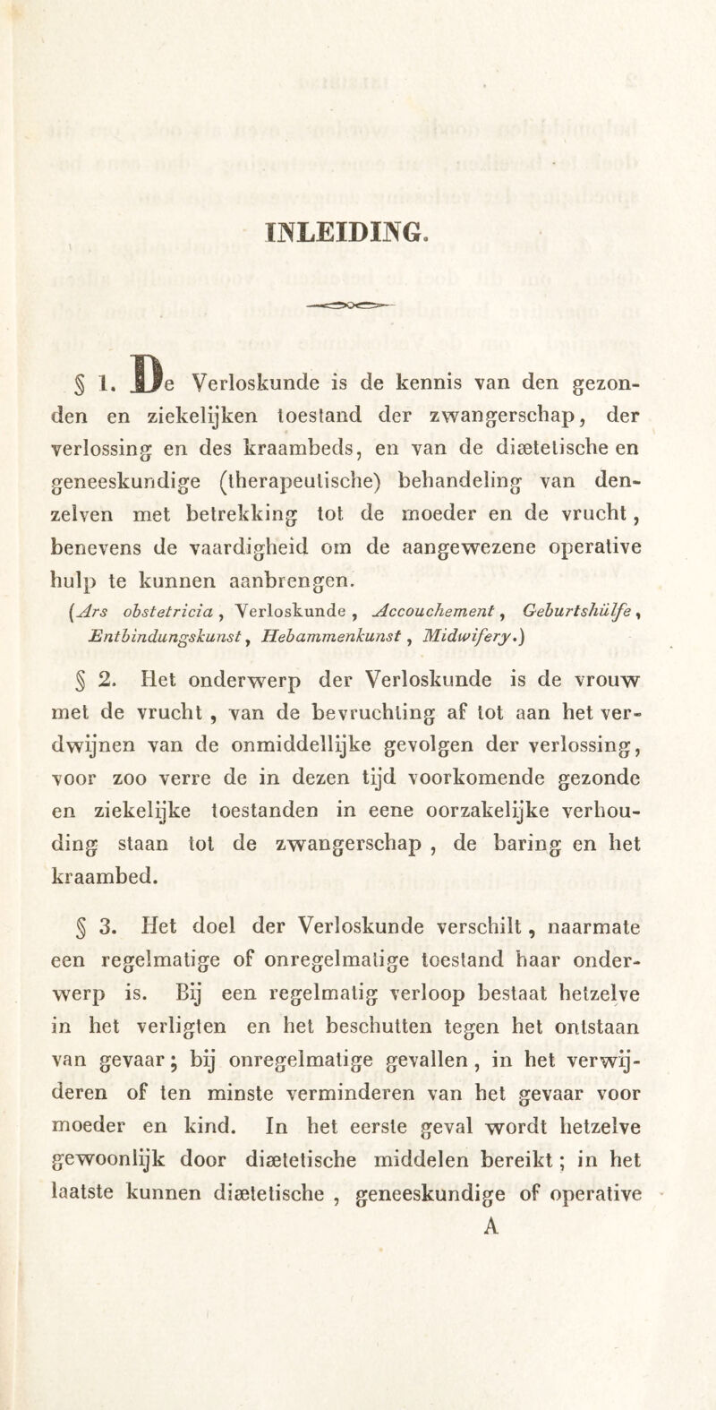 INLEIDING. § 1. I^e Verloskunde is de kennis van den gezon- den en ziekelijken toestand der zwangerschap, der verlossing en des kraambeds, en van de dieetelische en geneeskundige (therapeutische) behandeling van den- zelven met betrekking tot de moeder en de vrucht, benevens de vaardigheid om de aangewezene operative hulp te kunnen aanbrengen. {^Ars obstetricia ^ Verloskunde, Accouchement ^ Gehurt shülfe ^ Entbindungskunst, Hebammenkunst, Midwifery.) § 2. Het onderwerp der Verloskunde is de vrouw met de vrucht , van de bevruchting af lot aan het ver- dwijnen van de onmiddellijke gevolgen der verlossing, voor zoo verre de in dezen tijd voorkomende gezonde en ziekelijke toestanden in eene oorzakelijke verhou- ding staan tot de zwangerschap , de haring en het kraambed. § 3. Het doel der Verloskunde verschilt, naarmate een regelmatige of onregelmatige toestand haar onder- werp is. Bij een regelmatig verloop bestaat hetzelve in het verligten en het beschuiten tegen het ontstaan van gevaar; bij onregelmatige gevallen, in het verwij- deren of ten minste verminderen van het gevaar voor moeder en kind. In het eerste geval wordt hetzelve gewoonlijk door disetetische middelen bereikt; in het laatste kunnen diaetetische , geneeskundige of operative A