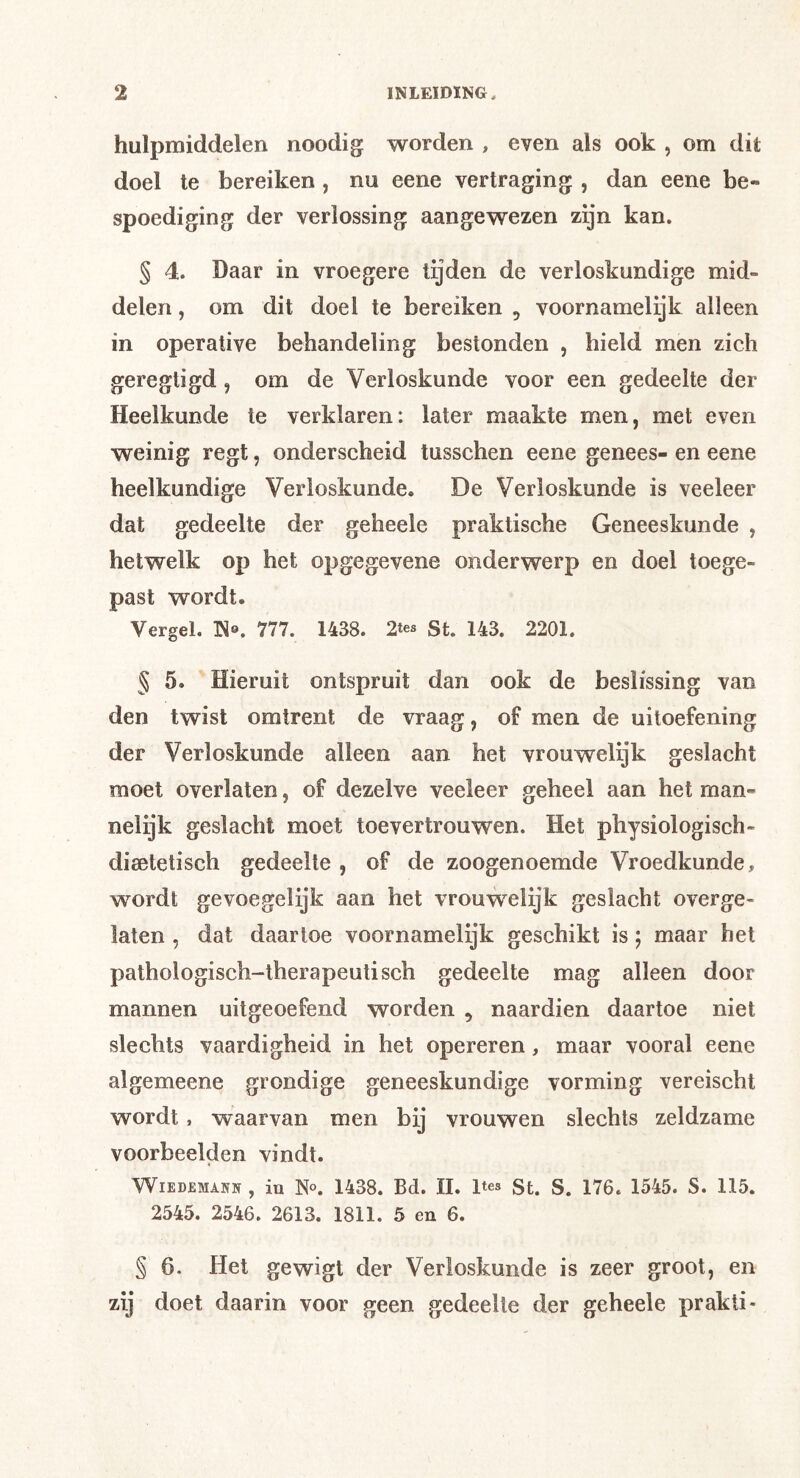 hulpmiddelen noodig worden , even als ook , om dit doel te bereiken , nu eene vertraging , dan eene be- spoediging der verlossing aangewezen zijn kan. § 4. Daar in vroegere tijden de verloskundige mid- delen , om dit doel te bereiken , voornamelijk alleen in operative behandeling bestonden , hield men zich geregtigd, om de Verloskunde voor een gedeelte der Heelkunde te verklaren: later maakte men, met even weinig regt, onderscheid tusschen eene genees- en eene heelkundige Verloskunde. De Verloskunde is veeleer dat gedeelte der geheele praktische Geneeskunde , hetwelk op het opgegevene onderwerp en doel toege- past wordt. Vergel. IS®. 777. 1438. 2tes St. 143. 2201. § 5. Hieruit ontspruit dan ook de beslissing van den twist omtrent de vraag, of men de uitoefening der Verloskunde alleen aan het vrouwelijk geslacht moet overlaten, of dezelve veeleer geheel aan het man- nelijk geslacht moet toevertrouwen. Het physiologisch- disetetisch gedeelte , of de zoogenoemde Vroedkunde, wordt gevoegelijk aan het vrouwelijk geslacht overge- laten , dat daartoe voornamelijk geschikt is j maar het pathologisch-therapeutisch gedeelte mag alleen door mannen uitgeoefend worden , naardien daartoe niet slechts vaardigheid in het opereren, maar vooral eene algemeene grondige geneeskundige vorming vereischt wordt, waarvan men bij vrouwen slechts zeldzame voorbeelden vindt. WiEDEMANN , iu N®. 1438. Bd. II. Ites St. S. 176. 1545. S. 115. 2545. 2546. 2613. 1811. 5 en 6. § 6. Het gewigt der Verloskunde is zeer groot, en zij doet daarin voor geen gedeelte der geheele prakti-