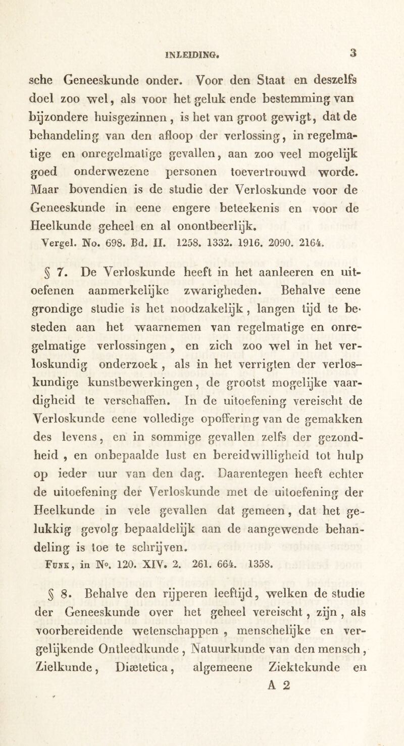 sehe Geneeskunde onder. Voor den Staat en deszelfs doel zoo wel, als voor het geluk ende bestemming van bijzondere huisgezinnen , is het van groot gewigt, dat de behandeling van den afloop der verlossing, in regelma- tige en onregelmatige gevallen, aan zoo veel mogelijk goed onderwezene personen toevertrouwd worde. Maar bovendien is de studie der Verloskunde voor de Geneeskunde in eene engere beteekenis en voor de Pleelkunde geheel en al onontbeerlijk. YergeL No. 698. Bd. il. 1258. 1332. 1916. 2090. 2164. § 7. De Verloskunde heeft in het aanleeren en uit- oefenen aanmerkelijke zwarigheden. Behalve eene grondige studie is het noodzakeiijk , langen tijd te be* steden aan het waarnemen van regelmatige en onre- gelmatige verlossingen , en zich zoo wel in het ver- loskundig onderzoek , als in het verrigten der verlos- kundige kunstbewerkingen, de grootst mogelijke vaar- digheid te verschaffen. In de uitoefening vereischt de Verloskunde eene volledige opoffering van de gemakken des levens, en in sommige gevallen zelfs der gezond- heid 5 en onbepaalde lust en bereidwilligheid tot hulp op ieder uur van den dag. Daarentegen heeft echter de uitoefening der Verloskunde met de uitoefening der Heelkunde in vele gevallen dat gemeen, dat het ge- lukkig gevolg bepaaldelijk aan de aangewende behan- deling is toe te schrijven. Tvsk, in No. 120. XIV. 2. 261. 664. 1358. § 8. Behalve den rijperen leeftijd, welken de studie der Geneeskunde over het geheel vereischt, zgn , als voorbereidende wetenschappen , menschelijke en ver- gelijkende Ontleedkunde , Natuurkunde van den mensch , Zielkunde, Dieetetica, algemeene Ziektekunde en A 2