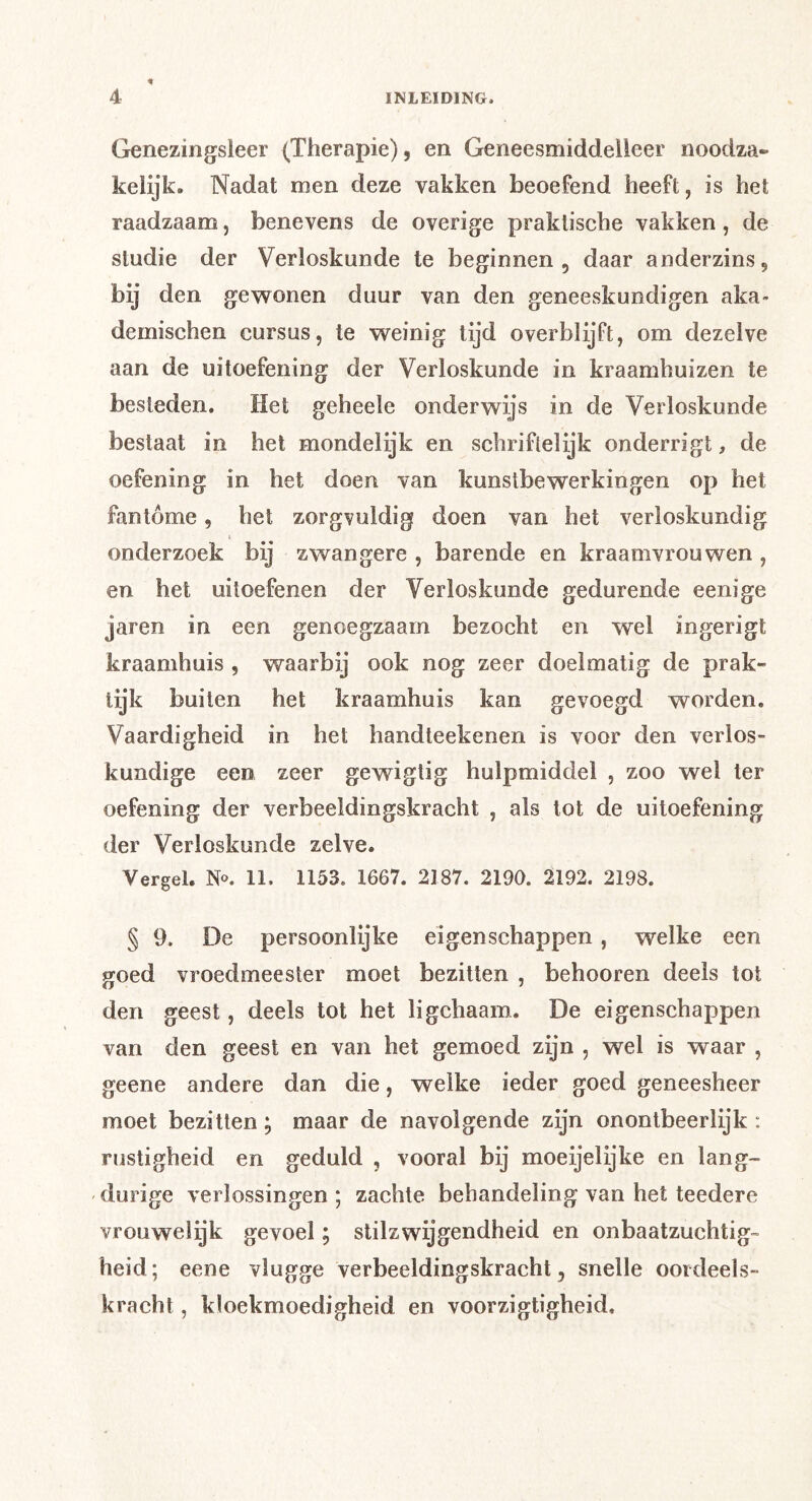 Genezingsleer (Therapie), en Geneesmiddelleer noodza- keiijk. Nadat men deze vakken beoefend heeft, is het raadzaam, benevens de overige praktische vakken, de studie der Verloskunde te beginnen, daar anderzins, bij den gevsronen duur van den geneeskundigen aka- demischen cursus, te weinig lijd overblijft, om dezelve aan de uitoefening der Verloskunde in kraamhuizen te besteden. Het geheele onderwijs in de Verloskunde bestaat in het mondelijk en schriftelijk onderrigt, de oefening in het doen van kunstbewerkingen op het fantóme, het zorgvuldig doen van het verloskundig onderzoek bij zwangere , barende en kraamvrouwen , en het uitoefenen der Verloskunde gedurende eenige jaren in een genoegzaam bezocht en wel ingerigt kraamhuis , waarbij ook nog zeer doelmatig de prak- tijk builen het kraamhuis kan gevoegd worden. Vaardigheid in het handteekenen is voor den verlos- kundige een zeer gewigtig hulpmiddel , zoo wel ter oefening der verbeeldingskracht , als lot de uitoefening der Verloskunde zelve. Vergel. N«. 11. 1153. 1667. 2187. 2190. 2192. 2198. § 9. De persoonlijke eigenschappen, welke een goed vroedmeester moet bezitten , behooren deels tot den geest, deels lot het ligchaam. De eigenschappen van den geest en van het gemoed zijn , wel is waar , geene andere dan die, welke ieder goed geneesheer moet bezitten; maar de navolgende zijn onontbeerlijk : rustigheid en geduld , vooral bij moeijelijke en lang- durige verlossingen; zachte behandeling van het teedere vrouwelijk gevoel; stilzwijgendheid en onbaatzuchtig- heid; eene vlugge verbeeldingskracht, snelle oordeels- kracht , kloekmoedigheid en voorzigtigheid.