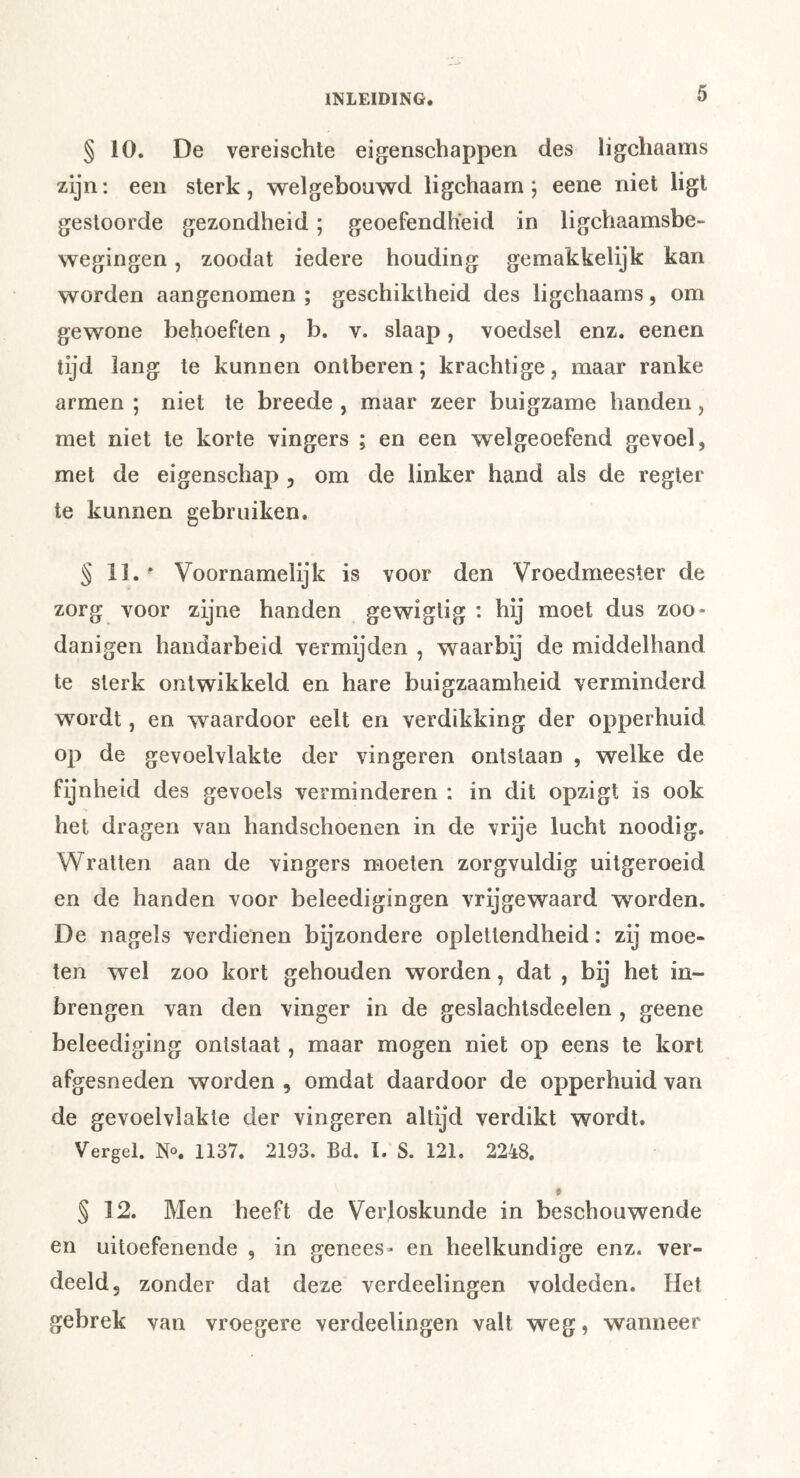 § 10. De vereischte eigenschappen des ligchaams zijn: een sterk, welgebouwd ligchaarn j eene niet ligt gestoorde gezondheid; geoefendheid in ligchaamsbe- wegingen, zoodat iedere houding gemakkelijk kan worden aangenomen ; geschiktheid des ligchaams, om gewone behoeften , b. v. slaap, voedsel enz, eenen tijd lang te kunnen ontberen; krachtige, maar ranke armen ; niet te breede , maar zeer buigzame handen, met niet te korte vingers ; en een welgeoefend gevoel, met de eigenschap , om de linker hand als de regier te kunnen gebruiken. § li. - Voornamelijk is voor den Vroedmeester de zorg voor zijne handen gewiglig : hij moet dus zoo* danigen handarbeid vermijden , waarbij de middelband te sterk ontwikkeld en hare buigzaamheid verminderd wordt, en waardoor eelt en verdikking der opperhuid op de gevoelvlakte der vingeren ontslaan , welke de fijnheid des gevoels verminderen : in dit opzigt is ook het dragen van handschoenen in de vrije lucht noodig. Wratten aan de vingers moeten zorgvuldig uitgeroeid en de handen voor beleedigingen vrijgewaard worden. De nagels verdienen bijzondere oplettendheid: zij moe- ten wel zoo kort gehouden worden, dat , bij het in- brengen van den vinger in de geslachtsdeelen , geene beleediging ontstaat, maar mogen niet op eens te kort afgesneden worden , omdat daardoor de opperhuid van de gevoelvlakte der vingeren altijd verdikt wordt. Vergeh 1137. 2193. Bd. I. S. 121. 2248. § 12. Men heeft de Verloskunde in beschouwende en uitoefenende , in genees* en heelkundige enz. ver- deeld, zonder dat deze verdeelingen voldeden. Het gebrek van vroegere verdeelingen valt weg, wanneer