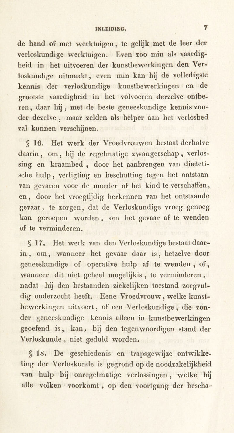 de hand of met werktuigen, te gelijk met de leer der verloskundige werktuigen. Even zoo min als vaardig- heid in het uitvoeren der kunstbewerkingen den Ver- loskundige uilmaakt, even min kan hij de volledigste kennis der verloskundige kunstbewerkingen en de grootste vaardigheid in hel volvoeren derzelve ontbe- ren, daar hij, met de beste geneeskundige kennis zon- der dezelve , maar zelden als helper aan het verlosbed zal kunnen verschenen. § 16. Het werk der Vroedvrouwen bestaat derhalve daarin, om, bij de regelmatige zwangerschap, verlos- sing en kraambed , door het aanbrengen van dieeteti- sche hulp, verligting en beschutting tegen hel ontstaan van gevaren voor de moeder of het kind te verschaffen, en, door het vroegtijdig herkennen van het ontstaande gevaar, te zorgen, dat de Verloskundige vroeg genoeg kan geroepen worden, om het gevaar af te wenden of te verminderen. § 17, Het werk van den Verloskundige bestaat daar- in , om, wanneer het gevaar daar is, hetzelve door geneeskundige of operative hulp af te wenden , of, wanneer dit niet geheel mogelijkis , te verminderen, nadat hij den bestaanden ziekelijken toestand zorgvul- dig onderzocht heeft. Eene Vroedvrouw« welke kunst- bewerkingen uitvoert, of een Verloskundige, die zon- der geneeskundige kennis alleen in kunstbewerkingen geoefend is, kan, bij den tegenwoordigen stand der Verloskunde, niet geduld worden. § 18. De geschiedenis en trapsgewijze ontwikke- ling der Verloskunde is gegrond op de noodzakelijkheid van hulp bij onregelmatige verlossingen, welke bij alle volken voorkomt, op den voortgang der bescha-