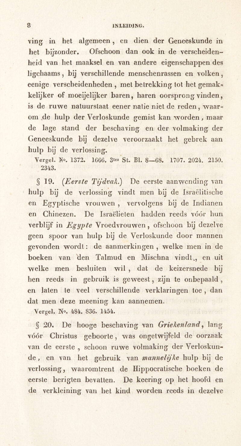 ving in het algemeen, en dien der Geneeskunde in het bijzonder. Ofschoon dan ook in de verscheiden- heid van het maaksel en van andere eigenschappen des ligchaams, bij verschillende menschenrassen en volken, eenige verscheidenheden , met belrekking tot het gemak-» kelijker of moeijelijker baren, haren oorsprong vinden, is de ruwe natuurstaat eener natie niet de reden, waar- om ,de hulp der Verloskunde gemist kan worden, maar de lage stand der beschaving en der volmaking der Geneeskunde bij dezelve veroorzaakt het gebrek aan hulp bij de verlossing. Vergel. 1372. 1666. 3tes St. BI. 8—68. 1707. 2024. 2150. 2343. § 19. {Eerste Tijdvak.) De eerste aanwending van hulp bij de verlossing vindt men bij de Israëlitische en Egyptische vrouwen , vervolgens bij de Indianen en Chinezen. De Israëlieten hadden reeds vóór hun verblijf in Egypte Vroedvrouwen, ofschoon bij dezelve geen spoor van hulp bij de Verloskunde door mannen gevonden wordt: de aanmerkingen , welke men in de boeken van 'den Talmud en Mischna vindt., en uit welke men besluiten wil , dat de keizersnede bij hen reeds in gebruik is geweest, zijn te onbepaald , en laten te veel verschillende verklaringen toe, dan dat men deze meening kan aannemen. Vergel. N«. 484. 836. 1454. § 20. De hooge beschaving van Griekenland, lang vóór Christus geboorte, was ongetwijfeld de oorzaak van de eerste , schoon ruwe volmaking der Verloskun- de , en van het gebruik van mannelijke hulp bij de verlossing, waaromtrent de Hippocratische boeken de eerste berigten bevatten. De keering op het hoofd en de verkleining van het kind worden reeds in dezelve