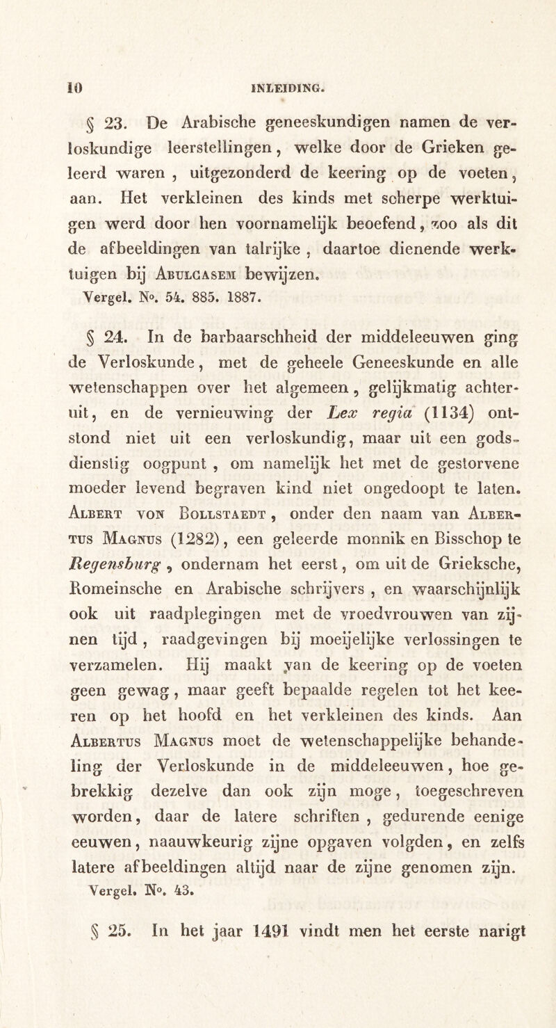 § 23. De Arabische geneeskundigen namen de ver- loskundige leerstellingen, welke door de Grieken ge- leerd waren , uitgezonderd de keering op de voeten, aan. Het verkleinen des kinds met scherpe werktui- gen werd door hen voornamelijk beoefend, zoo als dit de afbeeldingen van talrijke , daartoe dienende werk- tuigen bij Abulgasem bewijzen, Vergel. N». 54. 885. 1887. § 24. In de barbaarschheid der middeleeuwen ging de Verloskunde, met de geheele Geneeskunde en alle wetenschappen over het algemeen, gelijkmatig achter- uit, en de vernieuwing der Lex regia (1134) ont- stond niet uit een verloskundig, maar uit een gods- dienstig oogpunt , om namelijk het met de gestorvene moeder levend begraven kind niet ongedoopt te laten. Albert von Bollstaedt , onder den naam van Alber- tus Magnus (1282), een geleerde monnik en Bisschop te Regensburg , ondernam het eerst, om uit de Grieksche, Romeinsche en Arabische schrijvers , en waarschijnlijk ook uit raadplegingen met de vroedvrouwen van zij- nen tijd , raadgevingen bij moeijelijke verlossingen te verzamelen. Hij maakt ,van de keering op de voeten geen gewag, maar geeft bepaalde regelen tot het kee- ren op het hoofd en het verkleinen des kinds. Aan Albertus Magnus moet de wetenschappelijke behande- ling der Verloskunde in de middeleeuwen, hoe ge- brekkig dezelve dan ook zijn moge, toegeschreven worden, daar de latere schriften , gedurende eenige eeuwen, naauwkeurig zijne opgaven volgden, en zelfs latere afbeeldingen altijd naar de zijne genomen zijn. Vergel. N®. 43. § 25. In het jaar 1491 vindt men het eerste narigt