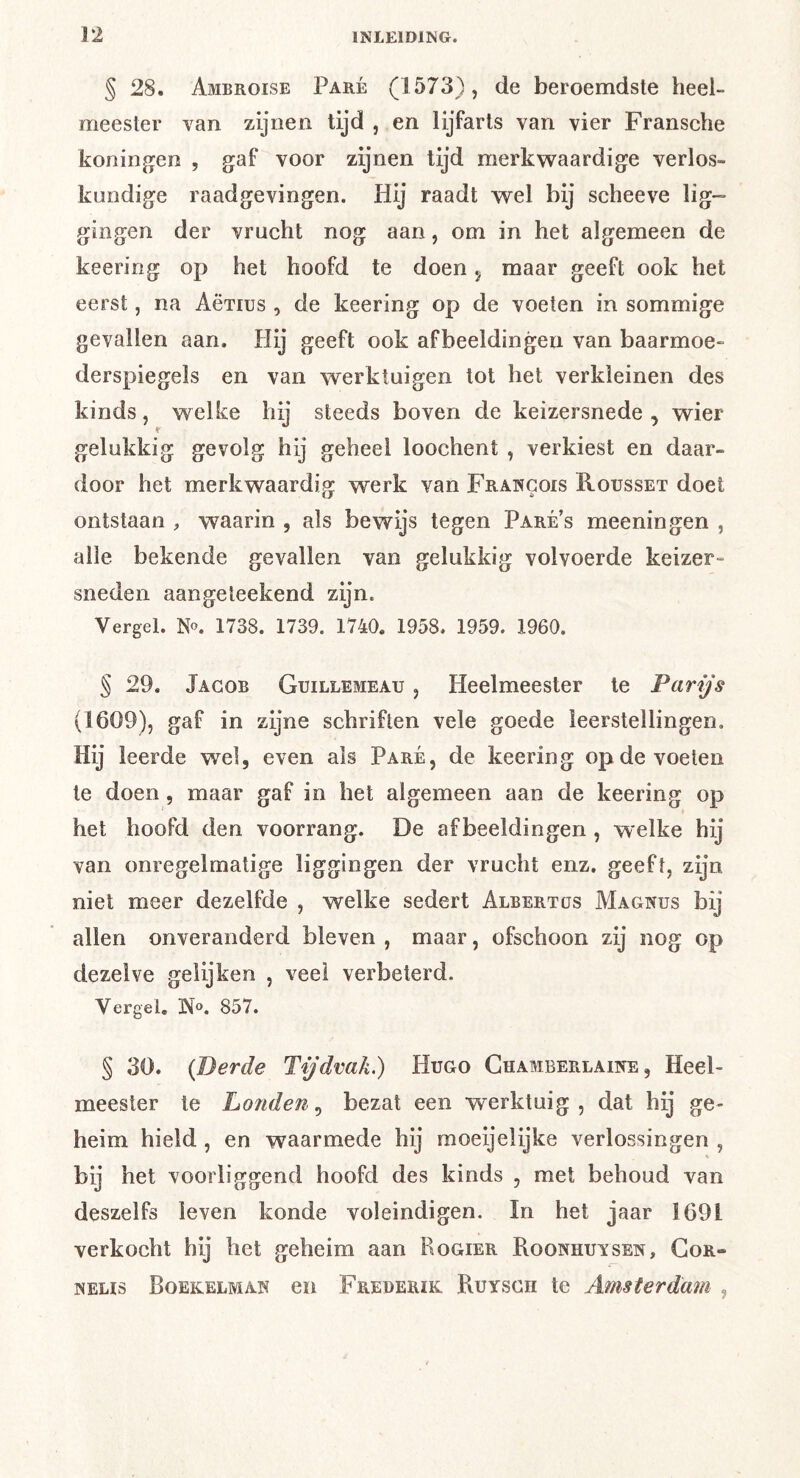 § 28. Ambroise Paré (1573), de beroemdste heel- meester van zijnen tijd , en lijfarts van vier Fransche koningen , gaf voor zijnen tijd merkwaardige verlos- kundige raadgevingen. Hij raadt wel bij scheeve lig- gingen der vrucht nog aan, om in het algemeen de keering op het hoofd te doen j maar geeft ook het eerst, na Aërius , de keering op de voeten in sommige gevallen aan. Hij geeft ook afbeeldingen van baarmoe- derspiegels en van werktuigen tot het verkleinen des kinds, welke hij steeds boven de keizersnede , wier gelukkig gevolg hij geheel loochent , verkiest en daar- door het merkwaardig w^erk van Francois Rousset doet ontstaan , waarin , als bewijs tegen Pare s meenin gen , alle bekende gevallen van gelukkig volvoerde keizer- sneden aangeleekend zijn. Vergel. No. 1738. 1739. 1740. 1958. 1959. 1960. § 29. Jacob Guillemeau , Heelmeester te Parijs (1609), gaf in zijne schriften vele goede leerstellingen. Hij leerde wel, even als Paré, de keering op de voeten te doen, maar gaf in het algemeen aan de keering op het hoofd den voorrang. De afbeeldingen , welke hij van onregelmatige liggingen der vrucht enz. geeft, zijn niet meer dezelfde , welke sedert Albertus Magnus bij allen onveranderd bleven , maar, ofschoon zij nog op dezelve gelijken , veel verbeterd. Vergel. N». 857. § 30. (Derde Tijdvak.) Hugo Ghamberlaine , Heel- meester te Londen^ bezat een werktuig, dat hij ge- heim hield , en waarmede hij moeijelijke verlossingen , bij het voorliggend hoofd des kinds , met behoud van deszelfs leven konde voleindigen. In het jaar 1691 verkocht hij het geheim aan Rogier Roonhuvsen, Gor- NELis Boekelman CU Frederik Ruysch te Amsterdam ,