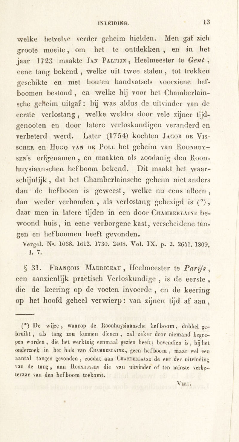 welke hetzelve verder geheim hielden. Men gaf zich groole moeite, om het ie ontdekken , en in het jaar 1723 maakte Jan Paleijn , Heelmeester te Gent , eene tang bekend , welke uit twee stalen , tot trekken geschikte en met houten handvatsels voorziene hef- boomen bestond , en welke hij voor het Chamberlain- sche geheim uitgaf: hij was aldus de uitvinder van de eerste verlostang , welke weldra door vele zijner lijd- genooten en door latere verloskundigen veranderd en verbeterd werd. Later (1754) kochten Jacob de Vis* SCHER en Hugo van de Poll het geheim van Roonhuy- sen’s erfgenamen, en maakten als zoodanig den Roon- huysiaanschen hefboom bekend. Dit maakt het waar- schijnlijk , dat het Ghamberlainsche geheim niet anders dan de hefboom is geweest, welke nu eens alleen , dan weder verbonden , als verlostang gebezigd is (*), daar men in latere tijden in een door Chamberlaine be- woond huis , in eene verborgene kast, verscheidene lan- gen en hefboomen heeft gevonden. Vergel, N«. 1038. 1612. 1730. 2408. Vol. IX. p. 2. 2641. 1809, I. 7. § 31. Francois Maurigeau , Heelmeester te Parijs^ een aanzienlijk practisch Verloskundige , is de eerste , die de keering op de voeten invoerde , en de keering op het hoofd geheel verwierp: van zijnen tijd af aan, (*) De wgze , waarop de Roonhuysiaansche hefboom, dubbel ge- bruikt , als tang zou kunnen dienen , zal zeker door niemand begre- pen worden, die het werktuig eenmaal gezien heeft; bovendien is, bij het onderzoek in het huis van Chamberlaine, geen hefboom, maar wel een aantal tangen gevonden , zoodat aan Chamberlaine de eer der uitvinding van de tang, aan Roonhdtsen die van uitvinder of ten minste verbe- teraar van den hefboom toekomt. Vebt.