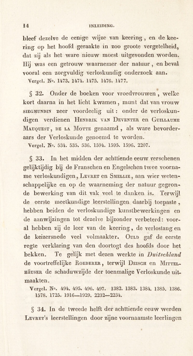bleef dezelve de eeoige wijze van keering , en de kee- ring op het hoofd geraakte in zoo groole vergetelheid, dat zij als het ware nieuw moest uitgevonden worden. Hij was een getrouw waarnemer der natuur , en beval vooral een zorgvuldig verloskundig onderzoek aan. Vergel. No. 1473. 1474. 1475. 1476. 1477. § 32. Onder de boeken voor vroedvrouwen , welke kort daarna in het licht kwamen, munt dat van vrouw siEGMUNDiN zecr voordeelig uit: onder de verloskun- digen verdienen Hendrik van Deventer en Guillaume Mauquest , de la Motte genaamd , als ware bevorder- aars der Verloskunde genoemd te worden. Vergel. No. 534. 535. 536. 1594. 1595. 1596. 2207. § 33. In het midden der achttiende eeuw verschenen gelijktijdig bij de Franschen en Engelschen twee voorna- me verloskundigen, Levr-ET en Smellie, aan wier weten- schappelijke en op de waarneming der natuur gegron- de bewerking van dit vak veel te danken is. Terwijl de eerste meetkundige leerstellingen daarbij toepaste , hebben beiden de verloskundige kunstbewerkingen en de aanwijzingen tot dezelve bijzonder verbeterd: voor- al hebben zij de leer van de keering, de verlostang en de keizersnede veel volmaakter. Ould gaf de eerste regte verklaring van den doortogt des hoofds door het bekken. Te gelijk met dezen werkte in DuitscJiland de voortreffelijke Roederer, terwijl Deisgh en Mittel- nausER de schaduwzijde der toenmalige Verloskunde uit- maakten. Vergel. No. 494. 495. 496. 497. 1382. 1383. 1384. 1385. 1386. 1578. 1725. 1916—1929. 2232—2234. § 34. In de tweede helft der achttiende eeuw werden Levret’s leerstellingen door zijne voornaamste leerlingen