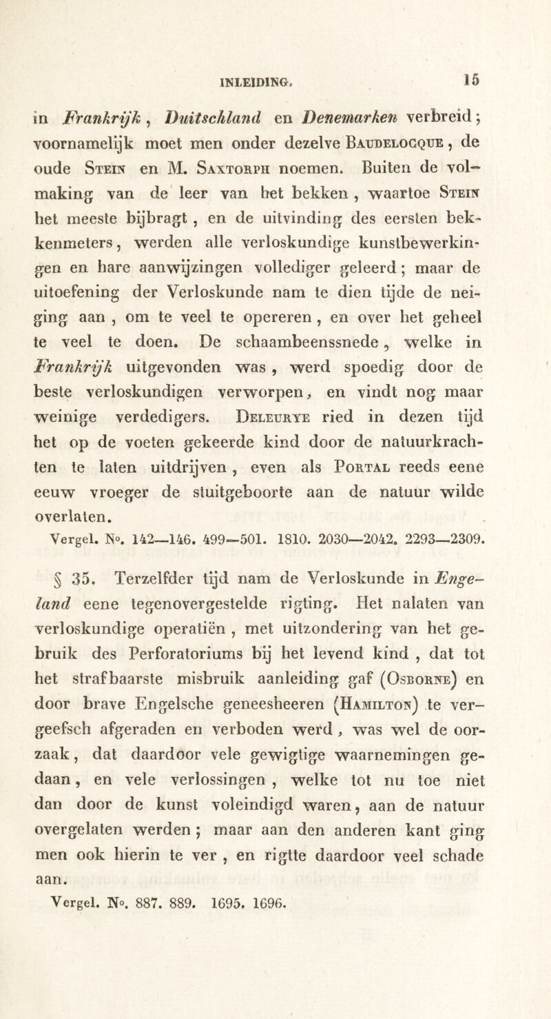ia Frankrijk , Duitschland en Denemarken verbreid; voornamelijk moet men onder dezelve Baudelocque , de oude Stein en M. Saxtorph noemen. Buiten de vol- making van de leer van het bekken , waartoe Stein het meeste bijbragt , en de uitvinding des eersten bek- kenmeters, werden alle verloskundige kunstbewerkin- gen en hare aanwijzingen vollediger geleerd; maar de uitoefening der Verloskunde nam te dien tijde de nei- ging aan , om te veel te opereren , en over het geheel te veel te doen. De schaambeenssnede, welke in Frankrijk uitgevonden was , werd spoedig door de beste verloskundigen verworpen, en vindt nog maar weinige verdedigers. Deleurye ried in dezen tijd het op de voeten gekeerde kind door de natuurkrach- ten te laten uitdrijven , even als Portal reeds eene eeuw vroeger de stuitgeboorte aan de natuur wilde overlaten. Vergel. No. 142—146. 499—501. 1810. 2030—2042. 2293—2309. § 35. Terzelfder lijd nam de Verloskunde in Enge- land eene tegenovergestelde rigting. Het nalaten van verloskundige operatiën , met uitzondering van het ge- bruik des Perforatoriums bij het levend kind , dat tot het strafbaarste misbruik aanleiding gaf (Osborne) en door brave Engelsche geneesheeren (Hamilton) te ver- geefsch afgeraden en verboden werd , was wel de oor- zaak , dat daardoor vele gewigtige waarnemingen ge- daan , en vele verlossingen , welke tot nu toe niet dan door de kunst voleindigd waren, aan de natuur overgelaten werden ; maar aan den anderen kant ging men ook hierin te ver , en rigtte daardoor veel schade aan. Vergeh No. 887. 889. 1695. 1696.