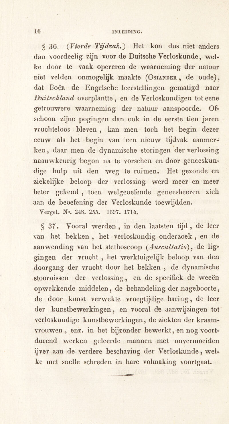 § 36. {Vierde Tijdvak,^ Het kon dus niet anders dan voordeelig zijn voorde Duitsche Verloskunde, wel- ke door te vaak opereren de waarneming der natuur niet zelden onmogelijk maakte (Osiander , de oude), dat Bocr de Engelsche leerstellingen gematigd naar Duitschland overplantte , en de Verloskundigen tot eene getrouwere waarneming der natuur aanspoorde. Of- schoon zijne pogingen dan ook in de eerste tien jaren vruchteloos bleven , kan men toch het begin dezer eeuw als het begin van een nieuw tijdvak aanmer- ken , daar men de dynamische storingen der verlossing naauwkeurig ‘begon na te vorschen en door geneeskun- dige hulp uit den weg te ruimen. Het gezonde en ziekelijke beloop der verlossing werd meer en meer beter gekend , toen welgeoefende geneesheeren zich aan de beoefening der Verloskunde toewijdden. Vergel. 'No, 248. 255. 1697. 1714. § 37. Vooral werden , in den laatsten tijd , de leer van het bekken , het verloskundig onderzoek , en de aanwending van het stethoscoop {Auscultatio), de lig- gingen der vrucht , het werktuigelijk beloop van den doorgang der vrucht door het bekken , de dynamische stoornissen der verlossing, en de specifiek de weeën opwekkende middelen, de behandeling der nageboorte, de door kunst verwekte vroegtijdige baring, de leer der kunstbewerkingen, en vooral do aanwijzingen tot verloskundige kunstbewerkingen, de ziekten der kraam- vrouwen , enz. in het bijzonder bewerkt, en nog voort- durend werken geleerde mannen met onvermoeiden ijver aan de verdere beschaving der Verloskunde, wel- ke met snelle schreden in hare volmaking voortgaat.
