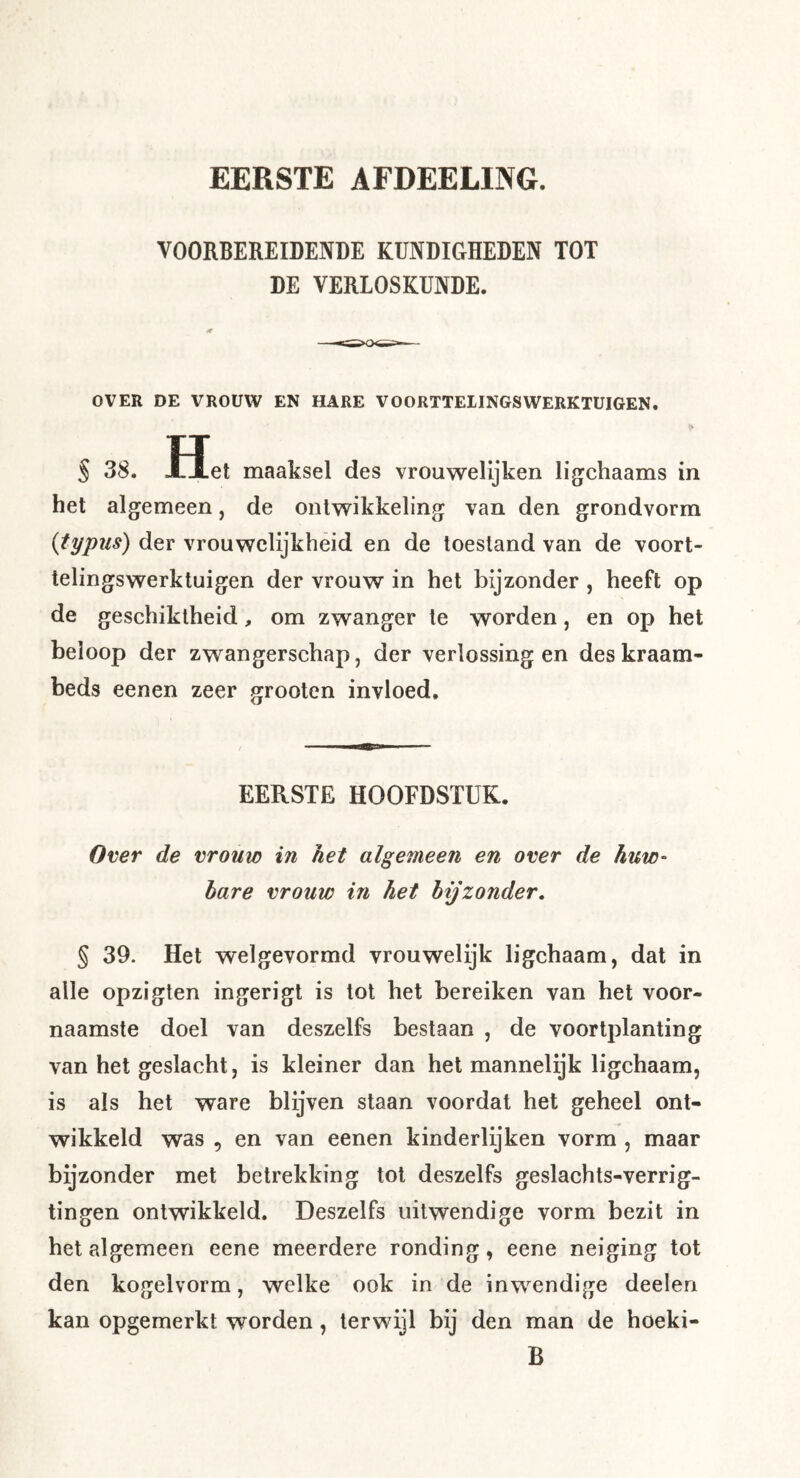 EERSTE AFDEELING. VOORBEREIDENDE KUNDIGHEDEN TOT DE VERLOSKUNDE. «r OVER DE VROUW EN HARE VOORTTEIINGSWERKTUIGEN. S 38. Het maaksel des vrouwelijken ligchaams in het algemeen, de ontwikkeling van den grondvorm {typiis) der vrouwelijkheid en de toestand van de voort- telingswerktuigen der vrouw in het bijzonder , heeft op de geschiktheid, om zwanger te worden, en op het beloop der zwangerschap, der verlossingen deskraam- beds eenen zeer grooten invloed. EERSTE HOOFDSTUK. Over de vrouw in het algemeen en over de huw- bare vrouw in het bijzonder, § 39. Het welgevormd vrouwelijk ligchaam, dat in alle opzigten ingerigt is tot het bereiken van het voor- naamste doel van deszelfs bestaan , de voortplanting van het geslacht, is kleiner dan hel mannelijk ligchaam, is als het ware blijven staan voordat het geheel ont- wikkeld was , en van eenen kinderlijken vorm , maar bijzonder met betrekking tot deszelfs geslachts-verrig- tingen ontwikkeld. Deszelfs uitwendige vorm bezit in het algemeen eene meerdere ronding, eene neiging tot den kogelvorm, welke ook in de inwendige deelen kan opgemerkt worden, terwijl bij den man de hoeki- B