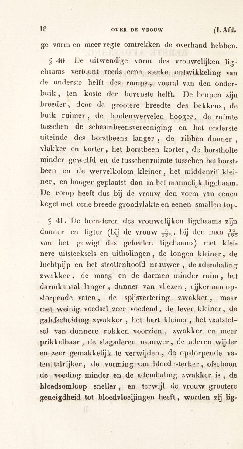 ge vorm en meer regte omlrekken de overhand hebben. § 40 Oe uitwendige vorm des vrouwelijken lig- chaams vertoont reeds eene sterke ontwikkeling van de onderste helft des romps , vooral van den onder- buik , ten koste der bovenste helft. De heupen zijn breeder, door de grootere breedte des bekkens, de buik ruimer, de lendenwervelen hooger, de ruimte tüsschen de schaambeensvereeniging en het onderste uiteinde des borstbeens langer , de ribben dunner , vlakker en korter, het borstbeen korter, de borstholte minder ge w^elfd en de tusschenruimte lusschen het borst* been en de wervelkolom kleiner, het middenrif klei- ner, en hooger geplaatst dan in het mannelijk ligchaam. De romp heeft dus bij de vrouw den vorm van eenen kegel met eene breede grondvlakte en eenen smallen top, § 41. De beenderen des vrouwelijken ligchaams zijn dunner en ligler (bij de vrouw van het gewigt des geheelen ligchaams) met klei- nere uitsteeksels en uilholingen , de longen kleiner, de luchtpijp en het strottenhoofd naauwer , de ademhaling zwakker , de maag en de darmen minder ruim , het darmkanaal langer , dunner van vliezen , rijker aan op- slorpende vaten, de spijsvertering zwakker, maar met weinig voedsel zeer voedend, de lever kleiner, de galafscheiding zwakker , het hart kleiner, het vaatstel- sel van dunnere rokken voorzien , zwakker en meer prikkelbaar, de slagaderen naauwer, de aderen wijder en zeer gemakkelijk te verwijden , de opslorpende va- teiis talrijker, de vorming van bloed sterker, ofschoon de voeding minder en de ademhaling zwakker is , de bloedsomloop sneller, en terwijl de vrouw grootere geneigdheid tot bloedvloeijingen heeft, worden zij lig-