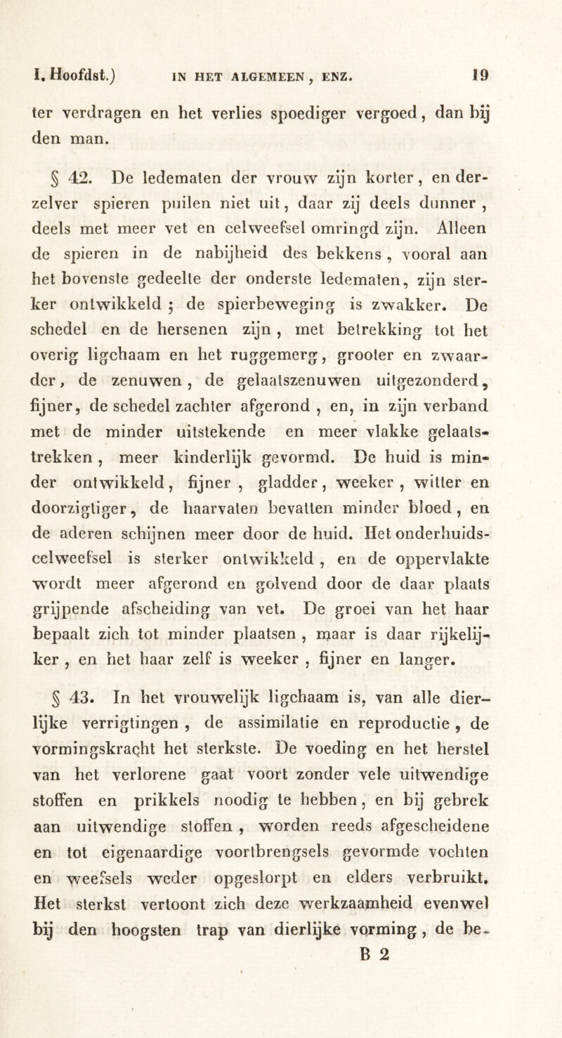 ter verdragen en het verlies spoediger vergoed, dan bij den man. § 42. De ledematen der vrouw zijn korter, en der- zelver spieren puilen niet uit, daar zij deels dunner , deels met meer vet en celweefsel omringd zijn. Alleen de spieren in de nabijheid des bekkens, vooral aan het bovenste gedeelte der onderste ledematen, zijn ster- ker ontwikkeld 5 de spierbeweging is zwakker. De schedel en de hersenen zijn , met betrekking tot het overig ligchaam en het ruggemerg, grooter en zwaar- der, de zenuwen, de gelaatszenuwen uitgezonderd, fijner, de schedel zachter afgerond , en, in zijn verband met de minder uitstekende en meer vlakke gelaats- trekken , meer kinderlijk gevormd. De huid is min- der ontwikkeld, fijner , gladder, weeker , witter en doorzigtiger, de haarvaten bevatten minder bloed, en de aderen schijnen meer door de huid. Het onderhuids- celweefsel is sterker ontwikkeld , en de oppervlakte w^ordt meer afgerond en golvend door de daar plaats grijpende afscheiding van vet. De groei van het haar bepaalt zich tot minder plaatsen , njaar is daar rijkelij- ker , en het haar zelf is weeker , fijner en langer. § 43. In het vrouwelijk ligchaam is, van alle dier- lijke verrigtingen , de assimilatie en reproductie , de vormingskraqht het sterkste. De voeding en het herstel van het verlorene gaat voort zonder vele uitwendige stoffen en prikkels noodig te hebben, en bij gebrek aan uitwendige sloffen , worden reeds afgescheidene en tot eigenaardige voortbrengsels gevormde vochten en weefsels weder opgeslorpt en elders verbruikt. Het sterkst vertoont zich deze werkzaamheid evenwel bij den hoogsten trap van dierlijke vorming , de be» B 2
