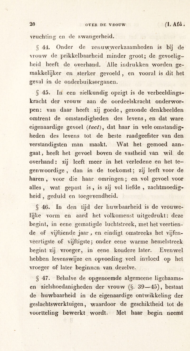 vruchltog en de zwangerheid. § 44. Onder de zenuwwerkzaamheden is bij de vrouw de prikkelbaarheid minder groot; de gevoelig- heid heeft de overhand. Alle indrukken worden ge- makkelijker en sterker gevoeld , en vooral is dit het geval in de onderbuiksorganen. § 45. In een zielkundig opzigt is de verbeeldings- kracht der vrouw aan de oordeelskracht onderwor- pen : van daar heeft zij goede, gezonde denkbeelden omtrent de omstandigheden des levens, en dat ware eigenaardige gevoel {tact)^ dat haar in vele omstandig- heden des levens tot de beste raadgeefster van den verständigsten man maakt. Wat het gemoed aan- gaat ; heeft het gevoel boven de vastheid van wil de overhand: zij leeft meer in het verledene en het te- genwoordige , dan in de toekomst; zij leeft voor de haren , voor die haar omringen; en vol gevoel voor alles , wat gepast is , is zij vol liefde , zachtmoedig- heid j geduld en toegevendheid. § 46. In den tijd der huwbaarheid is de vrouwe- iijke vorm en aard het volkomenst uitgedrukt: deze begint, in eene gematigde luchtstreek, met het veertien- de of vijftiende jaar , en eindigt omstreeks het vijfen- veertigste of vijftigste; onder eene warme hemelstreek begint zij vroeger, in eene koudere later. Evenwel hebben levenswijze en opvoeding veel invloed op het vroeger of later beginnen van dezelve. § 47. Behalve de opgenoemde algemeene ligchaams- en zielshoedanigheden der vrouw (§. 39—45), bestaat de huwbaarheid in de eigenaardige ontwikkeling der geslachtswerktuigen, waardoor de geschiktheid tot de voortteling bewerkt wordt, Met haar begin neemt