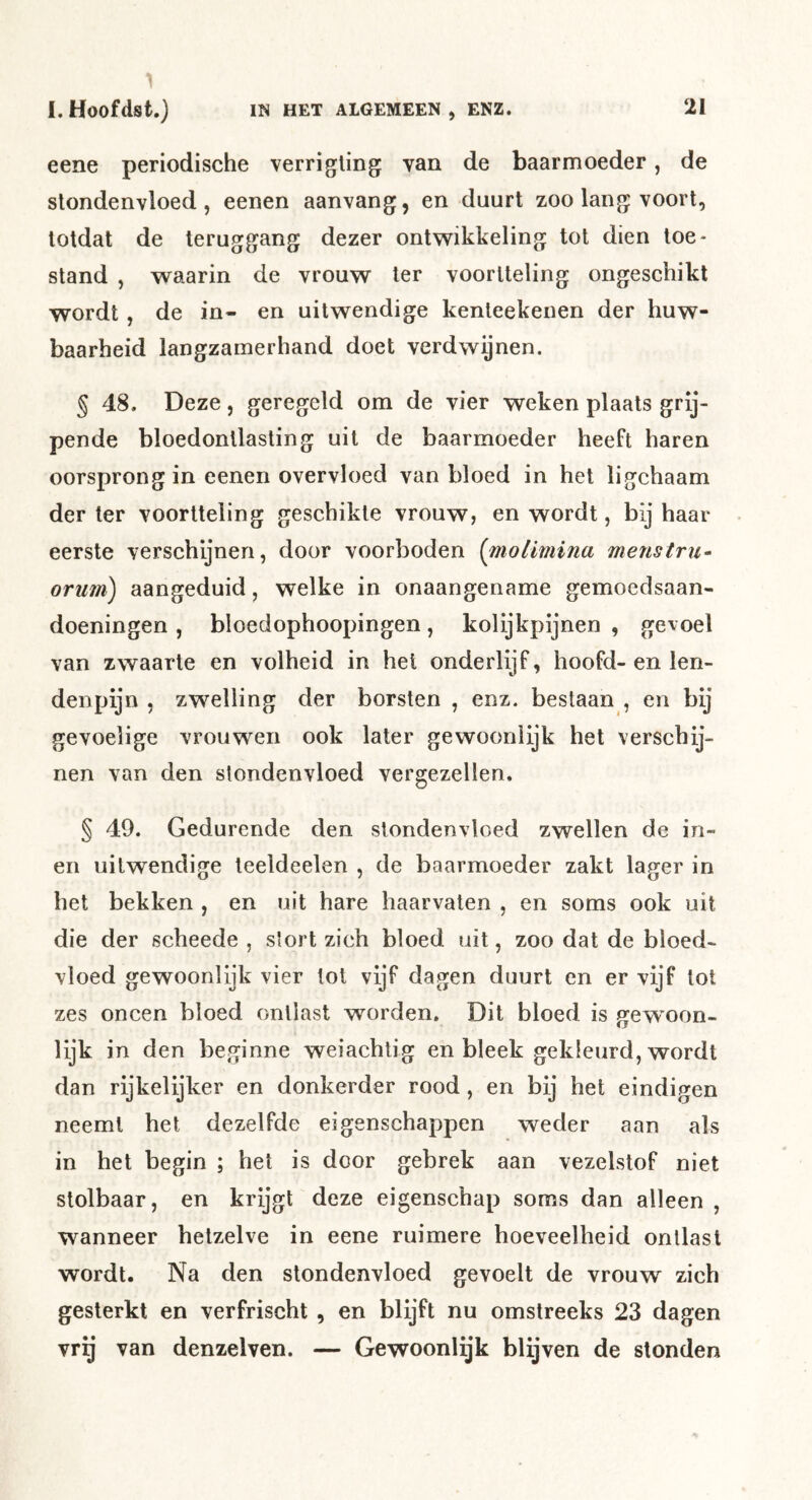 eene periodische verrigling van de baarmoeder, de stondenvloed, eenen aanvang, en duurt zoo lang voort, totdat de teruggang dezer ontwikkeling tot dien toe- stand , waarin de vrouw ter voortteling ongeschikt wordt, de in- en uitwendige kenteekenen der huw- baarheid langzamerhand doet verdwijnen. § 48. Deze, geregeld om de vier weken plaats grij- pende bloedontlasting uit de baarmoeder heeft haren oorsprong in eenen overvloed van bloed in het ligchaam der Ier voortteling geschikte vrouw, en wordt, bij haar eerste verschijnen, door voorboden {molimina menstru^ orum) aangeduid, welke in onaangename gemoedsaan- doeningen , bloedophoopingen, kolijkpijnen , gevoel van zwaarte en volheid in hel onderlijf, hoofd- en len- denpijn , zwelling der borsten , enz. bestaan , en bij gevoelige vrouwen ook later gewooniijk het verschij- nen van den stondenvloed vergezellen. § 49. Gedurende den stondenvloed zwellen de in- en uitwendige teeldeelen , de baarmoeder zakt lager in het bekken , en uit hare haarvaten , en soms ook uit die der scheede , stort zich bloed uit, zoo dat de bloed- vloed gewoonlijk vier lot vijf dagen duurt en er vijf lot zes oneen bloed ontlast worden. Dit bloed is jjewoon- lijk in den beginne weiachtig en bleek gekleurd, wordt dan rijkelijker en donkerder rood, en bij het eindigen neemt het dezelfde eigenschappen weder aan als in het begin ; het is door gebrek aan vezelstof niet stolbaar, en krijgt deze eigenschap soms dan alleen , wanneer hetzelve in eene ruimere hoeveelheid ontlast wordt. Na den stondenvloed gevoelt de vrouw zich gesterkt en verfrischt , en blijft nu omstreeks 23 dagen vrg van denzelven. — Gewoonlijk blijven de stonden