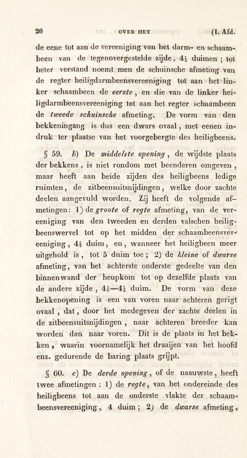 de eene tot aan de vereeniging van het darm- en schaam- been van de tegenovergestelde zijde, 4i duimen ; tot beter verstand noemt men de schuinsche afmeting van de regter heiligdarmbeensvereeniging tot aan het lin- ker schaambeen de eerste ^ en die van de linker hei- ligdarmbeensvereeniging tot aan het regter schaambeen de tweede schuinsche afmeting. De vorm van den bekkeningang is dus een dwars ovaal, met eenen in- druk ter plaatse van het voorgebergte des heiligbeens. I § 59. h) De middelste opening , de wijdste plaats der bekkens , is niet rondom met beenderen omgeven , maar heeft aan beide zijden des heiligbeens ledige ruimten, de zitbeensuitsnijdingen, welke door zachte deelen aangevuld worden. Zij heeft de volgende af- metingen: dQ groote of regte afmeting, van de ver- eeniging van den tweeden en derden valschen heilig- beenswervel tot op het midden der schaambeensver- eeniging , 4i duim, en, wanneer het heiligbeen meer uitgehold is , tot 5 duim toe; 2) de kleine of dwarse afmeting, van het achterste onderste gedeelte van den binnenwand der heupkom tot op dezelfde plaats van de andere zijde , 4f—4§ duim. De vorm van deze bekkenopening is een van voren naar achteren gerigt ovaal , dat, door het medegeven der zachte deelen in de zitbeensuitsnijdingen , naar achteren breeder kan worden dan naar voren. Dit is de plaats in het bek- ken , waarin voornamelijk het draaijen van het hoofd enz. gedurende de haring plaats grijpt. § 60. c) De derde opening, of de naauwste, heeft twee afmetingen : 1) de regte ^ van het ondereinde des heiligbeens tot aan de onderste vlakte der schaam- beensvereeniging5 4 duim; 2j de dwarse afmeting,