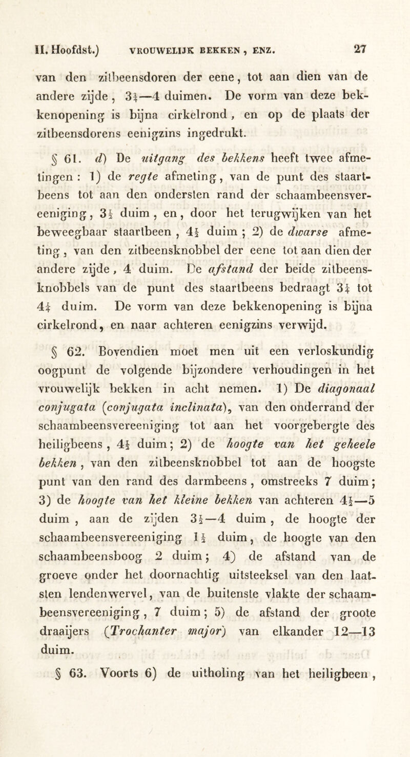 van den zill^eensdoren der eene, tot aan dien van de andere zijde , —4 duimen. De vorm van deze bek- kenopening is bijna cirkelrond , en op de plaats der zitbeensdorens eenigzins ingedrukt. § 61. </) De uitgang des hekkens heeft tw^ee afme- tingen : 1) de regie afmeting, van de punt des staart- beens tot aan den ondersten rand der schaambeensver- eeniging, 85 duim, en, door het terugwijken van het beweegbaar staartbeen , 4§ duim ; 2) de dwarse afme- ting , van den zilbeensknobbel der eene lot aan dien der andere zijde , 4 duim. De afstand der beide zilbeens- knobbels van de punt des slaarlbeens bedraagt 3^ tot duim. De vorm van deze bekkenopening is bijna cirkelrond, en naar achteren eenigzins verwijd. § 62. Bovendien moet men uit een verloskundig oogpunt de volgende bijzondere verhoudingen in het vrouwelijk bekken in acht nemen. 1) De diagonaal conjugaia {conjugata inclinaia)^ van den onderrand der schaambeensvereeniging tot aan het voorgebergte des heiligbeens , 4§ duim; 2) de hoogte van het geheele hekken , van den zilbeensknobbel tot aan de hoogste punt van den rand des darmbeens , omstreeks 7 duim; 3) de hoogte van het kleine hekken van achteren 4|—5 duim , aan de zijden 3§—4 duim , de hoogte der schaambeensvereeniging 1 \ duim, de hoogte van den schaambeensboog 2 duim; 4) de afstand van de groeve onder het doornachlig uitsteeksel van den laat- slen lendenw^ervel, van de buitenste vlakte der schaam- beensvereeniging , 7 duim; 5) de afstand der groote draaijers (Trochanter major') van elkander 12—13 duim. § 63. Voorts 6) de uitholing van het heiligbeen ,