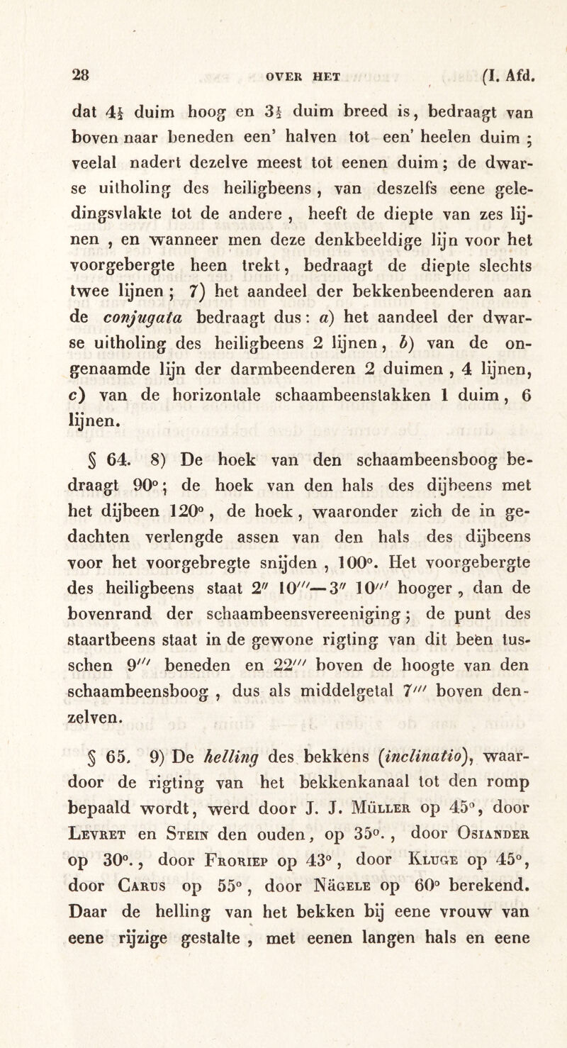dat 4§ duim hoog^ en 3§ duim breed is, bedraagt van boven naar beneden een’ halven tot een heelen duim ; veelal nadert dezelve meest tot eenen duim; de dw^ar- se uilholing des heiligbeens , van deszelfs eene gele- dingsvlakte lot de andere , heeft de diepte van zes lij- nen , en wanneer men deze denkbeeldige lijn voor hel voorgebergte heen trekt, bedraagt de diepte slechts twee lijnen ; 7) het aandeel der bekkenbeenderen aan de conjugata bedraagt dus: a) het aandeel der dwar- se uitholing des heiligbeens 2 lijnen, h) van de on- genaamde lijn der darmbeenderen 2 duimen , 4 lijnen, c) van de horizontale schaambeenslakken 1 duim, 6 lijnen. § 64. 8) De hoek van den schaambeensboog be- draagt 90°; de hoek van den hals des dijbeens met het dijbeen 120° , de hoek , waaronder zich de in ge- dachten verlengde assen van den hals des dijbeens voor het voorgebregte snijden , 100°. Het voorgebergte des heiligbeens staat 2 10''^—3'^ 10^^^ hooger , dan de bovenrand der schaambeensvereeniging; de punt des staarlbeens staat in de gewone rigting van dit befen tus- schen 9'^' beneden en 21' boven de hoogte van den schaambeensboog , dus als middelgetal T' boven den- zelven. § 65, 9) De helling des bekkens (inclinatio)^ waar- door de rigting van het bekkenkanaal lot den romp bepaald wordt, werd door J. J. Müller op 45°, door Levret en Stein den ouden, op 35^. , door Osiander op 30°. 5 door Froriep op 43°, door Kluge op 45°, door Carus op 55°, door Nügele op 60° berekend. Daar de helling van het bekken bij eene vrouw van eene rijzige gestalte , met eenen langen hals en eene