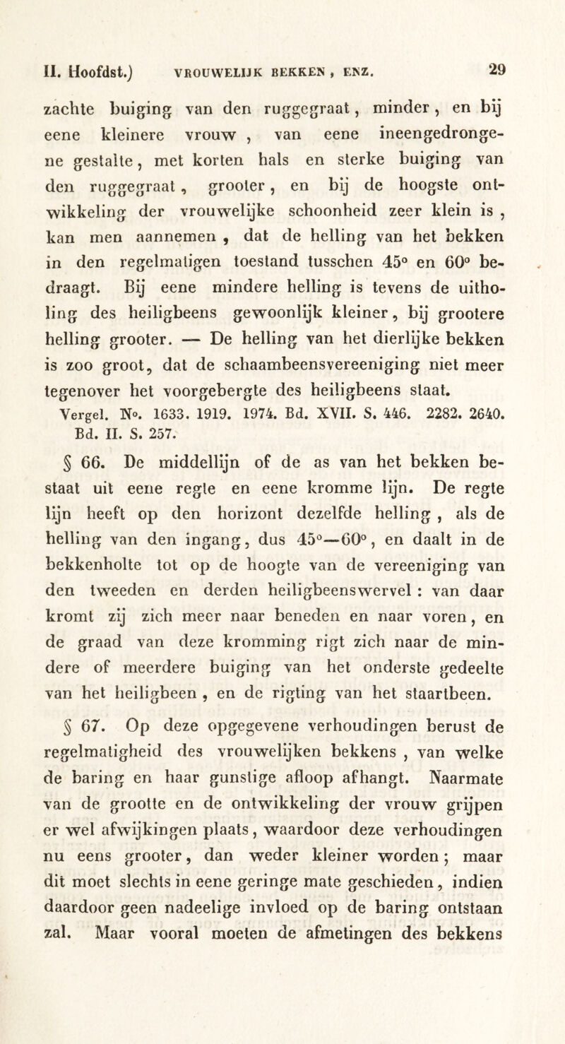 zachte buiging van den ruggegraat, minder, en bij eene kleinere vrouw , van eene ineengedronge- ne gestalte, met korten hals en sterke buiging van den ruggegraat, grooler, en bij de hoogste ont- wikkeling der vrouwelijke schoonheid zeer klein is , kan men aannemen , dat de helling van het bekken in den regelmaligen toestand tusschen 45° en 60° be- draagt. Bij eene mindere helling is tevens de uitho- ling des heiligbeens gewoonlijk kleiner, bij grootere helling grooter. — De helling van het dierlijke bekken is zoo groot, dat de schaambeensvereeniging niet meer tegenover het voorgebergte des heiligbeens slaat. Vergel. No. 1633. 1919. 1974. Bd. XVII. S. 446. 2282. 2640. Bd. II. S. 257. § 66. De middellijn of de as van het bekken be- staat uit eene regte en eene kromme lijn. De regte lijn heeft op den horizont dezelfde helling , als de helling van den ingang, dus 45°—60°, en daalt in de bekkenholte tot op de hoogte van de vereeniging van den tweeden en derden heiligbeenswervel ; van daar kromt zij zich meer naar beneden en naar voren, en de graad van deze kromming rigt zich naar de min- dere of meerdere buiging van het onderste gedeelte van het heiligbeen , en de rigting van het staartbeen. § 67. Op deze opgegevene verhoudingen berust de regelmatigheid des vrouwelijken bekkens , van welke de baring en haar gunstige afloop afhangt. Naarmate van de grootte en de ontwikkeling der vrouw grijpen er wel afwijkingen plaats, waardoor deze verhoudingen nu eens grooler, dan weder kleiner worden; maar dit moet slechts in eene geringe mate geschieden, indien daardoor geen nadeelige invloed op de baring ontstaan zal. Maar vooral moeten de afmetingen des bekkens