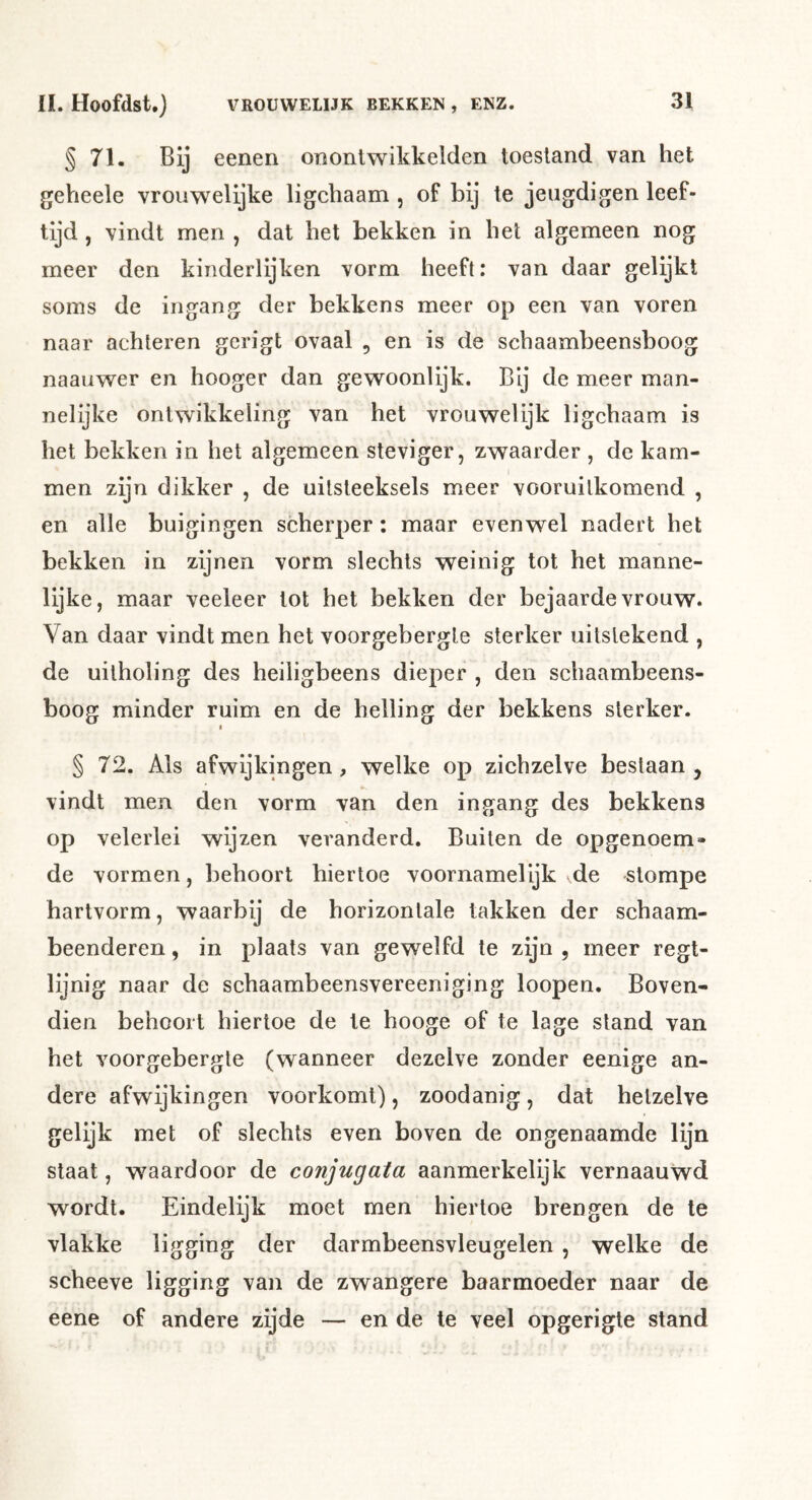 § 71. Bij eenen onontwikkelden toestand van het geheele vrouwelijke ligchaam , of bij te jeugdigen leef- tijd , vindt men , dat het bekken in het algemeen nog meer den kinderlijken vorm heeft: van daar gelijkt soms de ingang der bekkens meer op een van voren naar achteren gcrigt ovaal , en is de schaambeensboog naauwer en hooger dan gewoonlijk. Bij de meer man- nelijke ontwikkeling van bet vrouwelijk ligchaam is het bekken in het algemeen steviger, zwaarder , de kam- men zijn dikker , de uitsteeksels meer vooruitkomend , en alle buigingen scherper; maar evenwel nadert het bekken in zijnen vorm slechts weinig tot het manne- lijke, maar veeleer tot het bekken der bejaarde vrouw. Van daar vindt men het voorgebergte sterker uitstekend , de uilholing des heiligbeens dieper , den schaambeens- boog minder ruim en de helling der bekkens sterker. I § 72. Als afwijkingen, welke op zichzelve bestaan, vindt men den vorm van den ingang des bekkens op velerlei wijzen veranderd. Builen de opgenoem- de vormen, behoort hiertoe voornamelijk de stompe hartvorm, waarbij de horizontale takken der schaam- beenderen, in plaats van gewelfd te zijn , meer regt- lijnig naar de schaambeensvereeniging loopen. Boven- dien behoort hiertoe de te hooge of te lage stand van het voorgebergte (wanneer dezelve zonder eenige an- dere afwijkingen voorkomt), zoodanig, dat hetzelve gelijk met of slechts even boven de ongenaamde lijn staat, waardoor de conjugata aanmerkelijk vernaauwd wordt. Eindelijk moet men hiertoe brengen de te vlakke ligging der darmbeensvleugelen , welke de scheeve ligging van de zwangere baarmoeder naar de eene of andere zijde — en de te veel opgerigte stand