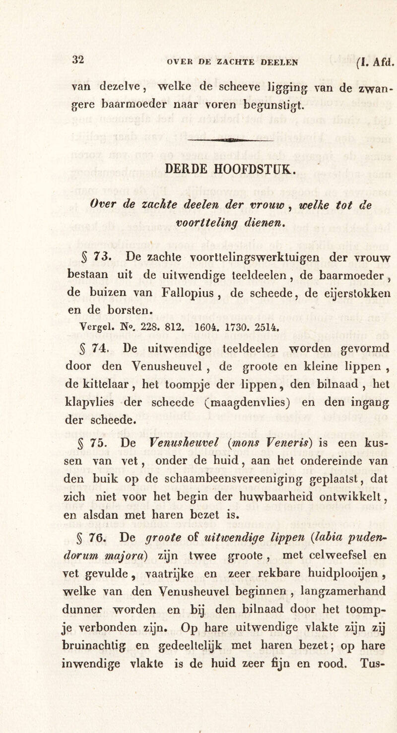van dezelve, welke de scheeve ligging van de zwan- gere baarmoeder naar voren begunstigt. DERDE HOOFDSTUK. Over de zachte deelen der vrouw , welke tot de voortteling dienen, \ § 73. De zachte voortlelingswerktuigen der vrouw bestaan uit de uitwendige teeldeeien, de baarmoeder , de buizen van Fallopius , de scheede, de eijerstokken en de borsten. Vergel. No, 228. 812. 1604. 1730. 2514. § 74. De uitwendige teeldeeien worden gevormd door den Venusheuvel , de groote en kleine lippen , de kittelaar, het toompje der lippen, den bilnaad , het klapvlies der scheede (maagdenvlies) en den ingang der scheede. § 75. De Venusheuvel (mons Veneris) is een kus- sen van vet, onder de huid, aan het ondereinde van den buik op de schaambeensvereeniging geplaatst, dat zich niet voor het begin der huwbaarheid ontv/ikkelt, en alsdan met haren bezet is. § 76. De groote of uitwendige lippen {lahia puden^ dorum majora) zijn twee groote , met celweefsel en vet gevulde, vaatrijke en zeer rekbare huidplooijen , welke van den Venusheuvel beginnen , langzamerhand dunner worden en bij den bilnaad door het toomp- je verbonden zijn. Op hare uitwendige vlakte zijn zij bruinachlig en gedeeltelijk met haren bezet; op hare inwendige vlakte is de huid zeer fijn en rood. Tus-