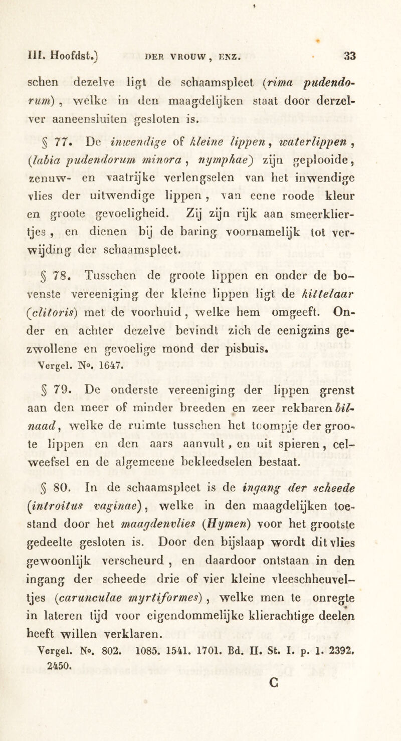 ✓ DER VROUW , ENZ. sehen dezelve ligt de schaamspleet {rima pudendo- rum) , welke in den maagdelijken staat door derzel- ver aaneensluiten gesloten is. § 77. De inicendige of kleine lippen, waterlippen , {lahia pudendorurn minora ^ nympkae) zijn geplooide, zenuw- en vaatrijke verlengselen van het inwendige vlies der uitwendige lippen, van eene roode kleur en groote gevoeligheid. Zij zijn rijk aan smeerklier- tjes , en dienen bij de haring voornamelijk lot ver- wijding der schaamspleet. § 78. Tusschen de groote lippen en onder de bo- venste vereeniging der kleine lippen ligt de kittelaar (clitoris) met de voorhuid, welke hem omgeeft. On- der en achter dezelve bevindt zich de eenigzins ge- zwollene en gevoelige mond der pisbuis. Vergel. N». 1647. § 79. De onderste vereeniging der lippen grenst aan den meer of minder breeden en zeer rekbaren bil- naad ^ welke de ruimte tusschen het tcompje der groo- te lippen en den aars aanvult, en uit spieren, cel- weefsel en de algemeene bekleedselen bestaat. § 80. In de schaamspleet is de ingang der scheede [introitus vagmae), welke in den maagdelijken toe- stand door hel maagdenvlies {Hymen) voor het grootste gedeelte gesloten is. Door den bijslaap wordt dit vlies gewoonlijk verscheurd , en daardoor ontstaan in den ingang der scheede drie of vier kleine vleeschheuvel- tjes {carunculae inyrtiformes) , welke men te onregle in lateren lijd voor eigendommelijke klierachtige deelen heeft willen verklaren. Vergel. N®. 802. 1085. 1541. 1701. Bd. II. St. I. p. 1. 2392. 2450. c