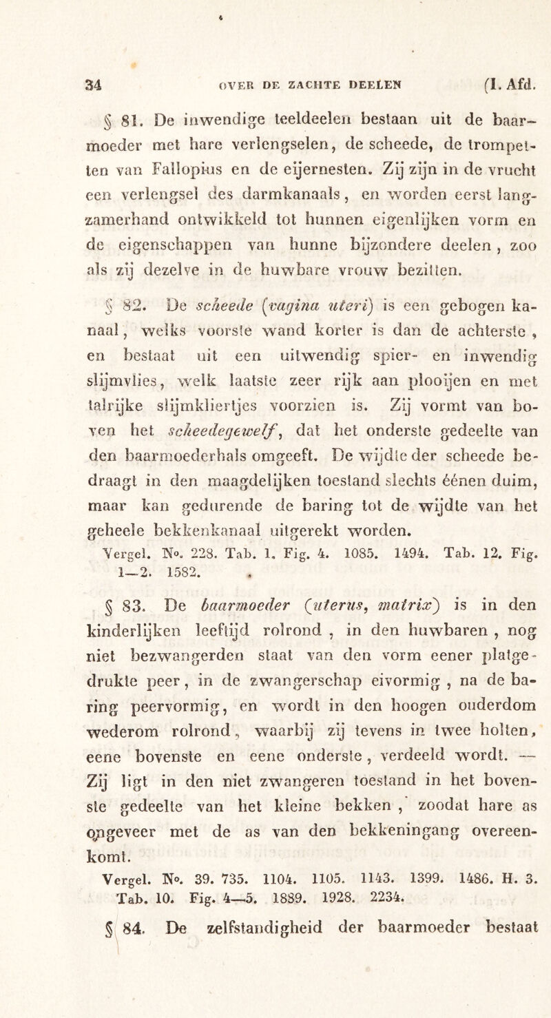 § 81. De inwendige leeldeelen bestaan uit de baar- moeder met hare verlengselen, de scheede, de trompet- ten van Fallopkis en de eijerneslen. Zij zijn in de vrucht een verlengsel des darmkanaals, en worden eerst lang- zamerhand ontwikkeld tot hunnen eigenlijken vorm en de eigenschappen van hunne bijzondere deelen, zoo als zij dezelve in de huwbare vrouw beziUen. § 82. De scheede [cagina uteri) is een gebogen ka- naal , welks voorste wand korter is dan de achterste , en beslaat uit een uitwendig spier- en inwendig slijmvlies, welk laatste zeer rijk aan plooijen en met talrijke slijmklierljes voorzien is. Zij vormt van bo- ven het sclieedegewelf ^ dat het onderste gedeelte van den baarmoederhals omgeeft. De wijdte der scheede be- draagt in den maagdeiijken toestand slechts éénen duim, maar kan gedurende de baring tot de wijdte van het geheele bekkeiikanaal uitgerekt worden. Yergel. No. 228. Tab. 1, Fig. 4. 1085. 1494. Tab. 12. Fig. 1—2. 1582. § 83. De baarmoeder Qiiterus, matrix') is in den kinderlijken leeftijd rolrond , in den huwbaren , nog niet bezwangerden staat van den vorm eener platge- drukte peer, in de zwangerschap eivormig, na de ha- ring peervormig, en wordt in den hoogen ouderdom wederom rolrond, waarbij zij tevens in twee holten, eene bovenste en eene onderste, verdeeld wordt. — Zij ligt in den niet zwangeren toestand in het boven- ste gedeelte van het kleine bekken , zoodat hare as qpgeveer met de as van den bekkeningang overeen- komt. Vergeh N®. 39. 735. 1104. 1105. 1143. 1399. 1486. H. 3. Tab. 10. Fig. 4—5. 1889. 1928. 2234. § 84. De zelfstandigheid der baarmoeder bestaat
