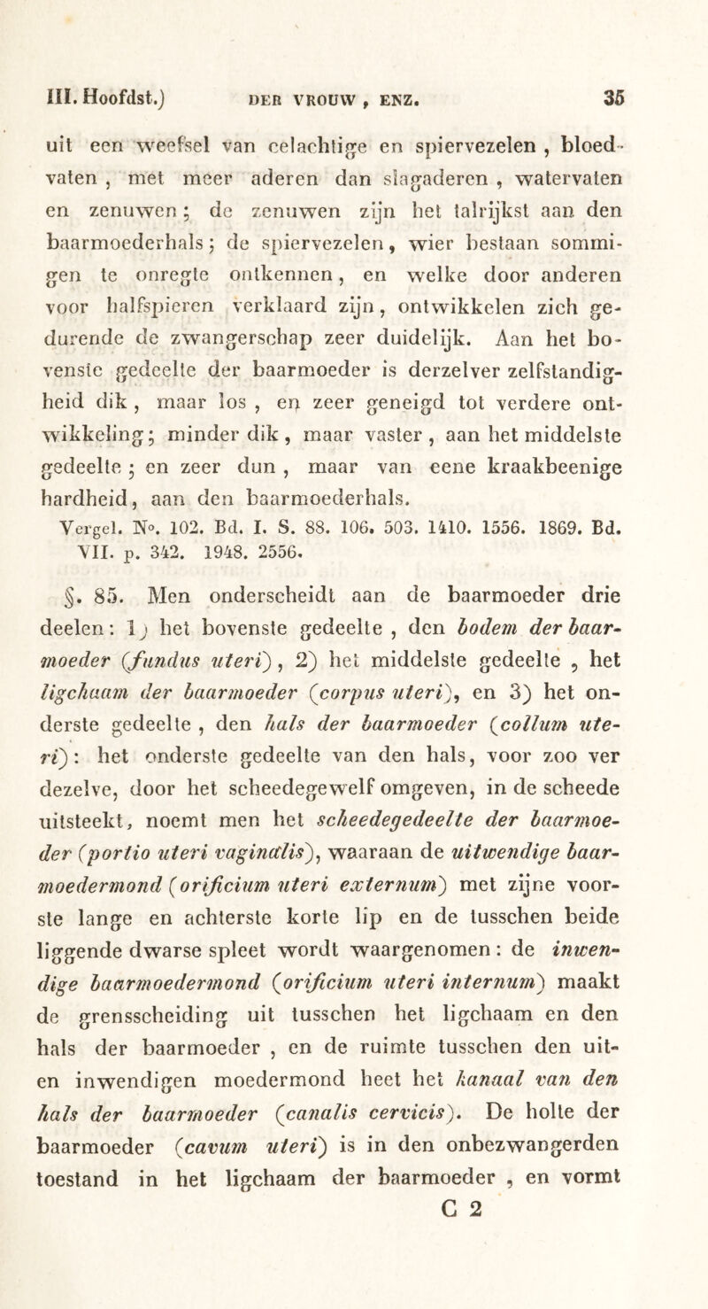 uit een weefsel van celachtige en spiervezelen , bloed- vaten j met meer aderen dan slagaderen , watervaten en zenuwen; de zenuwen zijn bet talrijkst aan den baarmoederhals; de spiervezelen, wier bestaan sommi- gen te onregte ontkennen, en welke door anderen voor balfspieren verklaard zijn, ontwikkelen zich ge- durende de zwangerschap zeer duidelijk. Aan het bo- venste gedeelte der baarmoeder is derzelver zelfstandig- heid dik , maar los , en zeer geneigd tot verdere ont- wikkeling; minder dik , maar vaster, aan het middelste gedeelte ; en zeer dun , maar van eene kraakbeenige hardheid, aan den baarmoederhals. Vergel. N«. 102. Bd. I. S. 88. 106. 503. 1410. 1556. 1869. Bd. VII. p. 342. 1948. 2556. §. 85. Men onderscheidt aan de baarmoeder drie deelen: 1; het bovenste gedeelte , den bodem der haar- moeder (fundiis uteri), 2) het middelste gedeelte , het ligchaam der baarmoeder (^corpus uieri)^ en 3) het on- derste gedeelte , den hals der baarmoeder (^collum ute- ri)'. het onderste gedeelte van den hals, voor zoo ver dezelve, door het scheedegewelf omgeven, in de scheede uitsteekt, noemt men het scheedegedeelte der baarmoe- der (portio uteri vaginctlis)^ waaraan de uitwendige baar- moeder mond {orijicium uteri externum) met zijne voor- ste lange en achterste korte lip en de tusschen beide liggende dwarse spleet wordt waargenomen: de inwen- dige baarmoedermond (orificium uteri internum) maakt de grensscheiding uit tusschen het ligchaam en den hals der baarmoeder , en de ruimte tusschen den uit- en inwendigen moedermond heet het kanaal van den hals der baarmoeder (canalis cervicis). De holte der baarmoeder {cavum uteri) is in den onbezwangerden toestand in het ligchaam der baarmoeder , en vormt C 2