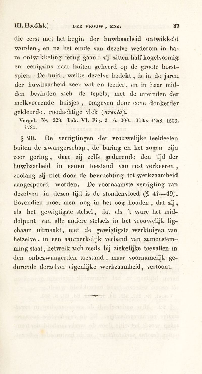 die eerst met het begin der huwbaarheid ontwikkeld worden , en na het einde van dezelve wederom in ha« re ontwikkeling terug gaan : zij zitten half kogelvormig en eenigzins naar buiten gekeerd op de groote borst- spier. De huid, welke dezelve bedekt , is in de jaren der huwbaarheid zeer wit en teeder, en in haar mid- den bevinden zich de tepels, met de uiteinden der melkvoerende buisjes , omgeven door eene donkerder gekleurde , roodachtige vlek Qareola), Vergel. No. 228. Tab. VI. Fig. 3—6. 300. 1135. 1248. 1506. 1780. § 90. De verrigtingen der vrouwelijke teeldeelen buiten de zwangerschap , de haring en het zogen zijn zeer gering, daar zij zelfs gedurende den tijd der huwbaarheid in eenen toestand van rust verheeren , zoolang zij niet door de bevruchting lot werkzaamheid aangespoord worden. De voornaamste verrigting van dezelven in dezen lijd is de stondenvloed (§ 47—49). Bovendien moet men nog in het oog houden , dat zij, als het gewigtigste stelsel, dat als ’t ware het mid- delpunt van alle andere stelsels in hel vrouwelijk lig- chaam uitmaakt, met de gewigtigste werktuigen van hetzelve , in een aanmerkelijk verband van zamenslem- ming staat, hetwelk zich reeds bij ziekelijke toevallen in den onbezwangerden toestand , maar voornamelijk ge- durende derzelver eigenlijke werkzaamheid, vertoont.