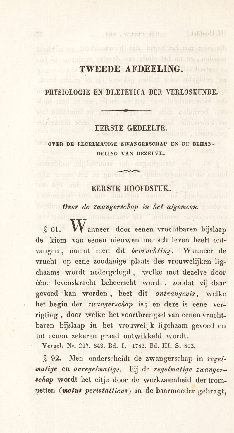 TWEEDE AFDEELING. PHYSIOLOGIE EN DI-^TETICA DER VERLOSKUNDE. EERSTE GEDEELTE. OVER DE REGELMATIGE ZWANGERSCHAP EN DE BEHAN- DELING VAN DEZELVE, EERSTE HOOFDSTUK. Over de zwangerschap in het algemeen. § 61. anneer door eenen vruchtbaren bijslaap de kiem van eenen nieuwen mensch leven heeft ont- vangen 5 noemt men dit bevruchting, Wanneer de vrucht op eene zoodanige plaats des vrouwelijken lig- chaams wordt nedergelegd , welke met dezelve door ééne levenskracht beheerscht wordt, zoodat zij daar gevoed kan worden , heet dit ontvangenis, welke het begin der zwangerschap is; en deze is eene ver- rigting , door welke hel voortbrengsel van eenen vrucht- baren bijslaap in het vrouwelijk ligchaam gevoed en tol eenen zekeren graad ontwikkeld wordt. Vergel. N«. 217. 343. Bd. I. 1782. Bd. III. S. 802. § 92. Men onderscheidt de zwangerschap in regel- matige en onregelmatige. Bij de regelmatige zwanger^ schap wordt het eitje door de werkzaamheid der trom- petten (motus peristalticus) in de baarmoeder gebragt,