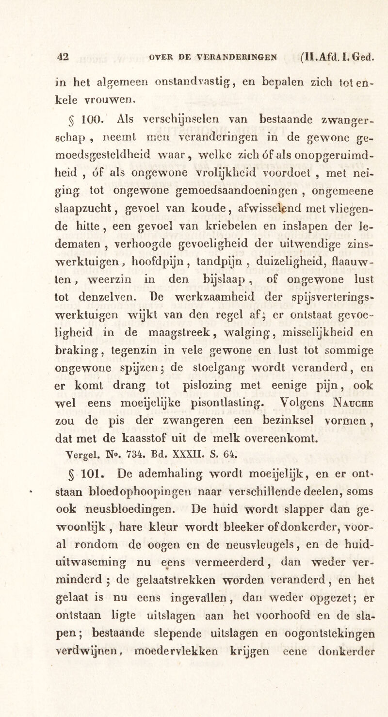 in het algemeen onstandvastig, en bepalen zich tot en- kele vrouwen. § 100. Als verschijnselen van bestaande zwanger- schap , neemt men veranderingen in de gewone ge- moedsgesteldheid waar, welke zich óf als onopgeruimd- heid , óf als ongewone vrolijkheid voordoel , met nei- ging tot ongewone gemoedsaandoeningen , ongemeene slaapzucht, gevoel van koude, afwisselend met vliegen- de hitte , een gevoel van kriebelen en inslapen der le- dematen , verhoogde gevoeligheid der uitwendige zins- werktuigen, hoofdpijn , tandpijn , duizeligheid, flaauw- ten, weerzin in den bijslaap, of ongewone lust tot denzelven. De werkzaamheid der spijsverlerings'* werktuigen wijkt van den regel af; er ontstaat gevoe- ligheid in de maagstreek, walging, misselijkheid en braking, tegenzin in vele gewone en lust tot sommige ongewone spijzen; de stoelgang wordt veranderd, en er komt drang tot pislozing met eenige pijn, ook wel eens moeijelijke pisontlasting. Volgens Nauche zou de pis der zwangeren een bezinksel vormen, dat met de kaasstof uit de melk overeenkomt. Yergel. Tï®. 734. Bd. XXXII. S. 64. § 101, De ademhaling wordt moeijelijk, en er ont^ staan bloedophoopingen naar verschillende deelen, soms ook neusbloedingen. De huid wordt slapper dan ge- woonlijk , hare kleur wordt bleeker of donkerder, voor- al rondom de oogen en de neusvleugels, en de huid- uitwaseming nu eens vermeerderd, dan weder ver- minderd ; de gelaatstrekken worden veranderd, en het gelaat is nu eens ingevallen, dan weder opgezet; er ontstaan ligle uitslagen aan het voorhoofd en de sla- pen; bestaande slepende uitslagen en oogontstekingen verdwijnen, moedervlekken krijgen eene donkerder