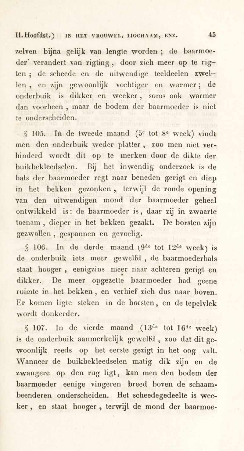 zelven bijna gelijk van lengte worden ; de baarmoe- der' verandert van rigling , door zich meer op te rig- ten 5 de scheede en de uitwendige teeldeelen zwel- len , en zijn gewoonlijk vochtiger en warmer; de onderbuik is dikker en weeker , soms ook warmer dan voorheen , maar de bodem der baarmoeder is niet te onderscheiden. § 105. In de tweede maand (5® tot 8® week) vindt men den onderbuik weder platter , zoo men niet ver- hinderd wordt dit op te merken door de dikte der buikbekleedselen. Bij het inwendig onderzoek is de hals der baarmoeder regt naar beneden gerigt en diep in het bekken gezonken , terwijl de ronde opening van den uitwendigen mond der baarmoeder geheel ontwikkeld is: de baarmoeder is, daar zij in zwaarte toenam , dieper in het bekken gezakt. De borsten zijn gezwollen , gespannen en gevoelig. § 106. In de derde maand tot 12^® week) is de onderbuik iets meer gewelfd , de baarmoederhals staat hooger , eenigzins meer naar achteren gerigt en dikker. De meer opgezette baarmoeder had geene ruimte in het bekken , en verhief zich dus naar boven. Er komen iigle steken in de borsten, en de tepelvlek wordt donkerder. § 107. In de vierde maand (13^® tot 16^® week) is de onderbuik aanmerkelijk gewelfd , zoo dat dit ge- woonlijk reeds op het eerste gezigt in het oog valt. Wanneer de buikbekleedselen matig dik zijn en de zwangere op den rug ligt, kan men den bodem der baarmoeder eenige vingeren breed boven de schaam- beenderen onderscheiden. Het scheedegedeelte is wee- ker , en staat hooger , terwijl de mond der baarmoe-