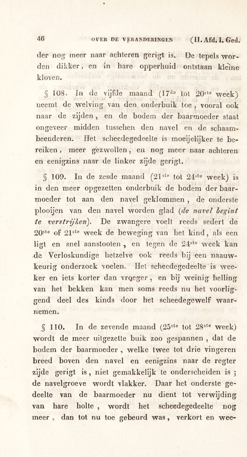 der nog meer naar achteren gerigt is. De tepels wor- den dikker, en in hare opperhuid ontstaan kleine kloven. § 108. In de vijfde maand {17^^ tot ^^reek) neemt de welving van den onderbuik toe , vooral ook naar de zijden , en de bodem der baarmoeder staat ongeveer midden tussclien den navel en de schaam- beenderen. Het scheedegedeelte is moeijeiijker te be- reiken , meer gezwollen, en nog meer naar achteren en eenigzins naar de linker zijde gerigt. § 109. In de zesde maand tot 24^'^ week) is in den meer opgezetten onderbuik de bodem der baar- moeder tot aan den navel geklommen , de onderste plooijen van den navel worden glad {de navel hegint te verstrijken), De zwangere voelt reeds sedert de 20ste of 2ptß week de beweging van het kind, als een ligt en snel aanstooten , en tegen de 24®^® week kan -de Verloskundige hetzelve ook reeds bij een naauw- keurig onderzoek voelen. Het scheedegedeelte is wee- ker en iets korter dan vrqeger , en bij weinig helling van het bekken kan men soms reeds nu bet voorlig- gend deel des kinds door het scheedegewelf waar- nemen. § 110. In de zevende maand (25®te lot 28®*® week) wordt de meer uitgezette buik zoo gespannen , dat de bodem der baarmoeder , welke twee tot drie vingeren breed boven den navel en eenigzins naar de regier zijde gerigt is , niet gemakkelijk te onderscheiden is 5 de navelgroeve wordt vlakker. Daar het onderste ge- deelte van de baarmoeder nu dient tot verwijding van hare holte , wordt het scheedegedeelte nog meer , dan tot nu toe gebeurd was, verkort en wee-