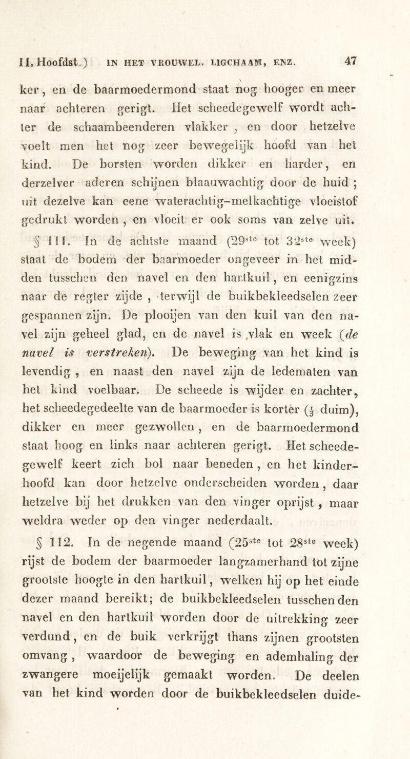 ker, en de baarmoedermond staat nog hooger en meer naar achteren gerigt. Het scheedegewelf wordt ach- ter de schaambeenderen vlakker , en door hetzelve voelt men het nog zeer bewegelijk hoofd van het kind. De borsten worden dikker en harder, en derzelver aderen schijnen blaauwachtig door de huid ; nit dezelve kan cene waterachtig-melkachtir^e vloeistof gedrukt worden , en vloeit er ook soms van zelve uit. § Hl. In de achtste maand (29®*® tot 32®*° week) staat de bodem der baarmoeder ongeveer in het mid- den tusschen den navel en den hartkuil, en eeni^zins naar de regier zijde , ‘terwijl de buikbekleedselen zeer gespannen zijn. De plooijen van den kuil van den na- vel zijn geheel glad, en de navel is ,vlak en week (de navel is verstreken), De beweging van het kind is levendig , en naast den navel zijn de ledematen van hel kind voelbaar. De scheede is wijder en zachter het scheedegedeelte van de baarmoeder is korter (| duim), dikker en meer gezwollen, en de baarmoedermond slaat hoog en links naar achteren gerigt. Het scheede- gewelf keert zich bol naar beneden , en het kinder- hoofd kan door hetzelve onderscheiden worden, daar hetzelve bij het drukken van den vinger oprijst , maar weldra weder op den vinger nederdaalt. § 112. In de negende maand (25®*° tot 28®*° week) rijst de bodem der baarmoeder langzamerhand lot zijne grootste hoogte in den hartkuil, welken hij op het einde dezer maand bereikt; de buikbekleedselen tusschen den navel en den hartkuil worden door de uitrekking zeer verdund, en de buik verkrijgt thans zijnen grootsten omvang , waardoor de beweging en ademhaling der zwangere moeijelijk gemaakt worden. De deeïen van het kind worden door de buikbekleedselen duide-