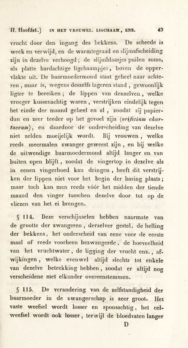 vrucht door den ingang des bekkens. De scheede is week en verwijd, en de warmtegraad en slljmafscheiding zijn in dezelve verhoogd; de slijmblaasjes puilen soms, als platte hardachlige ligchaampjes, boven de opper- vlakte uit. De baarmoedcrmond staat geheel naar achte- ren , maar is, \Tegens deszelfs lageren stand , gewoonlijk liglcr te bereiken ; de lippen van denzelven, welke vroeger kussenachlig waren , verstrijken eindelijk legen het einde der maand geheel en al , zoodat zij papier- dun en zeer teeder op het gevoel zijn {orificmm char~ taceuin), en daardoor de onderscheiding van dezelve niet zeiden moeijelijk wordt. Bij vrouwen , welke reeds meermalen zwanger geweest zijn , en bij welke de uitwendige baarmoedermond altijd langer en van buiten open blijft, zoodat de vingertop in dezelve als in eenen vingerhoed kan dringen , heeft dit verstrij- ken der lippen niet voor het begin der baring plaats; maar toch kan men reeds vóór het midden der tiende maand den vinger tusschen dezelve door tot op de vliezen van het ei brengen. § 114. Deze verschijnselen hebben naarmate van de grootte der zwangeren , derzelver gestel, de helling der bekkens, het onderscheid van eene voor de eerste maal of reeds voorheen bezwangerde , de hoeveelheid van het vruchtwater , de ligging der vrucht enz., af- wijkingen, welke evenwel altijd slechts tot enkele van dezelve betrekking hebben, zoodat er altijd nog verscheidene met elkander overeenstemmen. § 115. De verandering van de zelfstandigheid der baarmoeder in de zwangerschap is zeer groot. Hei vaste weefsel wordt losser en sponsachtig, het cel- weefsel wordt ook losser, terwijl de bloedvaten langer D